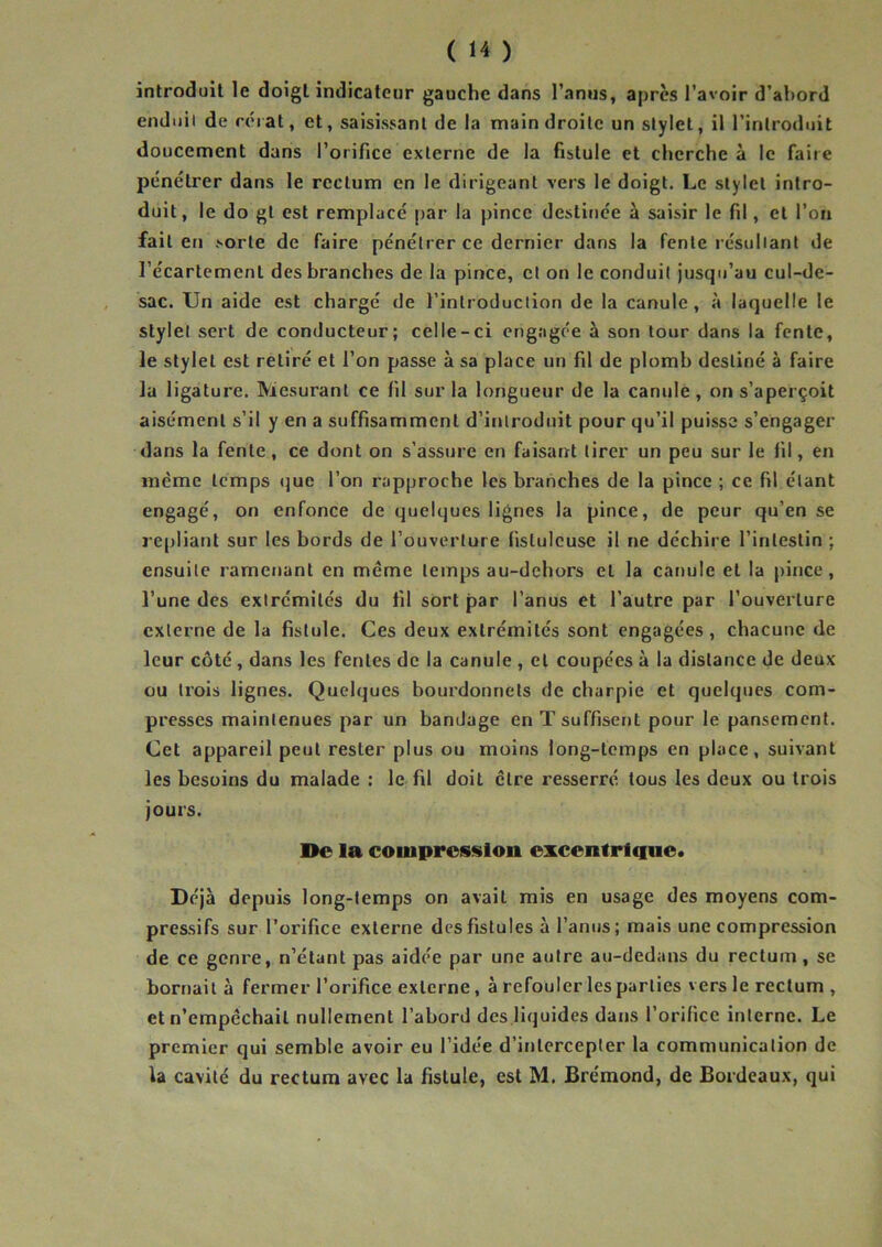 introduit le doigt indicateur gauche dans l’anus, apres l’avoir d’abord enduil de réiat, et, saisissant de la main droite un stylet, il l’introduit doucement dans l’orifice externe de la fistule et cherche à le faire pénétrer dans le rectum en le dirigeant vers le doigt. Le stylet intro- duit, le do gt est remplacé par la pince destinée à saisir le fil, et l’on fait en sorte de faire pénétrer ce dernier dans la fente résullant de l’écartement des branches de la pince, et on le conduit jusqu’au cul-de- sac. Un aide est chargé de l’introduction de la canule, à laquelle le stylet sert de conducteur; celle-ci engagée à son tour dans la fente, le stylet est retiré et l’on passe à sa place un fil de plomb destiné à faire la ligature. Mesurant ce fil sur la longueur de la canule, on s’aperçoit aisément s’il y en a suffisamment d’iritroduit pour qu’il puisse s’engager dans la fente, ce dont on s’assure en faisant tirer un peu sur le fil, en même temps (jue l’on rapproche les branches de la pince ; ce fil étant engagé, on enfonce de quelques lignes la pince, de peur qu’en se repliant sur les bords de l’ouverture fislulcuse il ne déchire l’intestin ; ensuite ramenant en même temps au-dehors et la canule et la pince, l’une des extrémités du fil sort par l’anus et l’autre par l’ouverture externe de la fistule. Ces deux extrémités sont engagées, chacune de leur côté, dans les fentes de la canule , et coupées à la distance de deux ou trois lignes. Quelques bourdonnets de charpie et quelques com- presses maintenues par un bandage en T suffisent pour le pansement. Cet appareil peut rester plus ou moins long-temps en place, suivant les besoins du malade ; le fil doit être resserré tous les deux ou trois jours. De la coiuprosslon excentrf que. Déjà depuis long-temps on avait mis en usage des moyens com- pressifs sur l’orifice externe des fistules à l’anus; mais une compression de ce genre, n’étant pas aidée par une autre au-dedans du rectum, se bornait à fermer l’orifice externe, à refouler les parties vers le rectum , et n’empêchait nullement l’abord des liquides dans l’orifice interne. Le premier qui semble avoir eu l’idée d’intercepter la communication de la cavité du rectum avec la fistule, est M. Brémond, de Bordeaux, qui