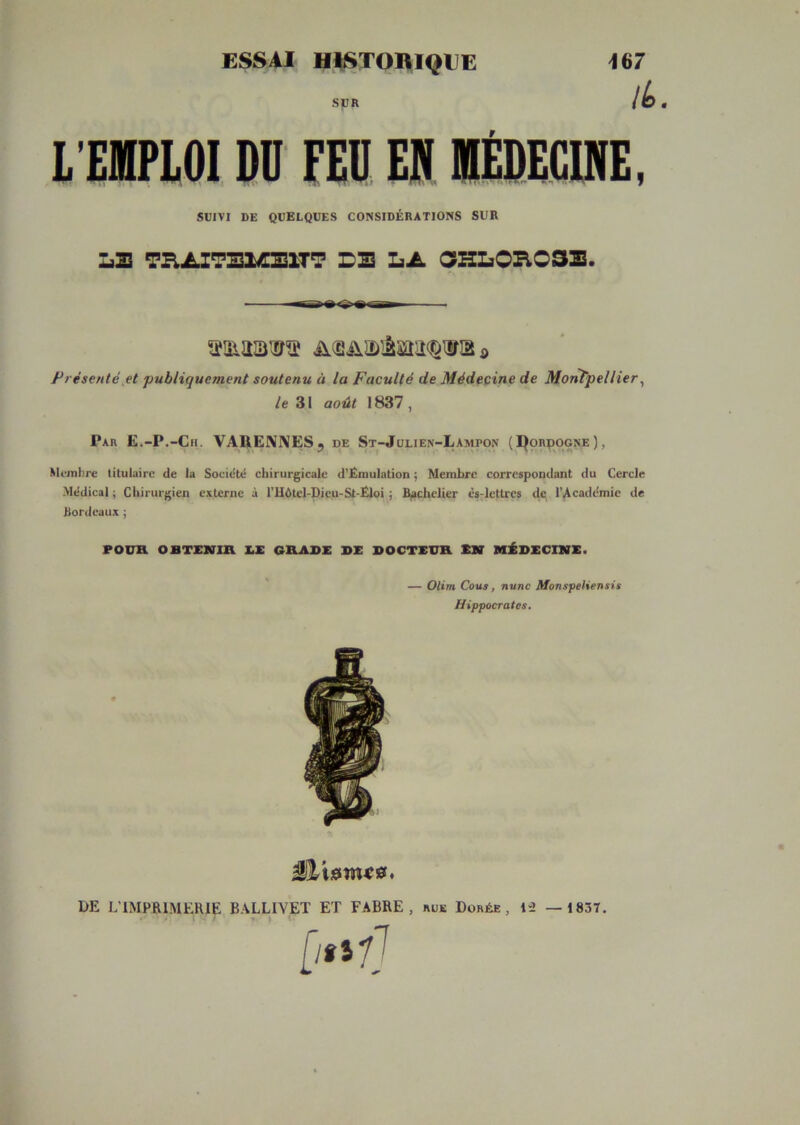 ESSAI HiSTOniQEE SjUR 167 lt>. l'EIPLOI DU FEU EN MÉDECINE. SUIVI DE QUELQUES CONSIDÉRATIONS SUR L2 TB.iLZ7ElÆ21T7 D2 LA OHLOH032. ü(2iiJï)iâiiïnî(^iiriâô Présenté H ‘publiquement soutenu à la Faculté de Médecine de Montpellier^ le 31 août 1837, Par E.-P.-Ch. VARENIVESj de St-Julien-Lampon (l^onpocNE), Mi-inbrc titulaire de lu Socidté chirurgicale d’ËmuIation ; Membre correspondant du Cercle Médical ; Chirurgien externe à l’Hétel-Dicu-St-Ëloi j Bachelier cs-icttres de l’Académie de Bordeaux j POUH OBTEKin X.X G&A9E DX DOCTEUR XN MÉDECIKX. * — Olim Cous, nunc Monspeliensis Hippocrates. DE L'IMPRIMERIE BALLIVET ET FABRE , rue Dorée iû — 1837.