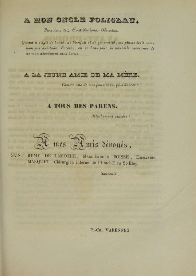 A HC3SÎ eSîS2.33 3f02.3C31.â,ïî» {Peiccpteur ôf<X/ (£'oitttiCutiou<X/ Œilicctaco. Quand il s’agit de honte, de bienfait et de générosité, ma plume écrit votre nom par habitude. Recevez , en ce beau jour, la nouvelle assurance de de mon décoûment sans borne. A LA JETJITS AIÆIE DE lÆA MEHE. Comme une de mes pensées les plus douces !... A TOI S MES PAREÎVS. Attachement sincère ! SAINT - REMY DE LAMOTHE, Marc-Isidore BOISSE , Emmanuel MARQUET , Chirurgien interne de ITIôtel-Dieu St-Éloy. Souvenir,..