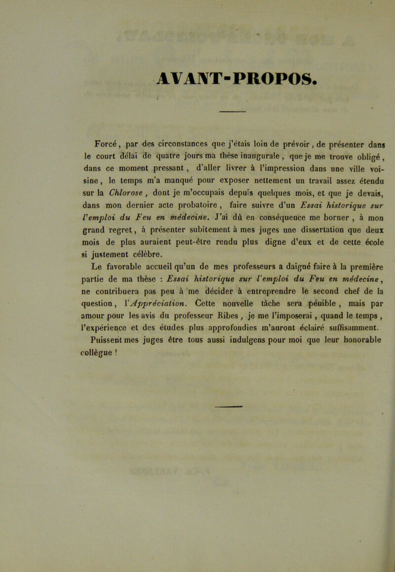 A VA1«T-PROPOS. l Forcé, par des circonstances que j’étais loin de prévoir, de présenter dans le court délai de quatre jours ma thèse inaugurale , que je me trouve obligé , dans ce moment pressant, d’aller livrer à l’impression dans une ville voi- sine , le temps m’a manqué pour exposer nettement un travail assez étendu sur la Chlorose, dont je m’occupais depuis quelques mois, et que je devais, dans mon dernier acte probatoire , faire suivre d’un Essai historique sur l'emploi du Feu en médecine. J'ai dû en conséquence me borner , à mon grand regret, à présenter subitement à mes juges une dissertation que deux mois de plus auraient peut-être rendu plus digne d’eux et de cette école si justement célèbre. Le favorable accueil qu’un de mes professeurs a daigné faire à la première partie de ma thèse : Essai historique sur l’emploi du Feu en médecine, ne contribuera pas peu à me décider à entreprendre le second chef de la question, Y Appréciation. Cette nouvelle tâche sera pénible, mais par amour pour les avis du professeur Ribes, je me l’imposerai, quand le temps , l’expérience et des études plus approfondies m’auront éclairé suffisamment. Puissent mes juges être tous aussi indulgens pour moi que leur honorable collègue !