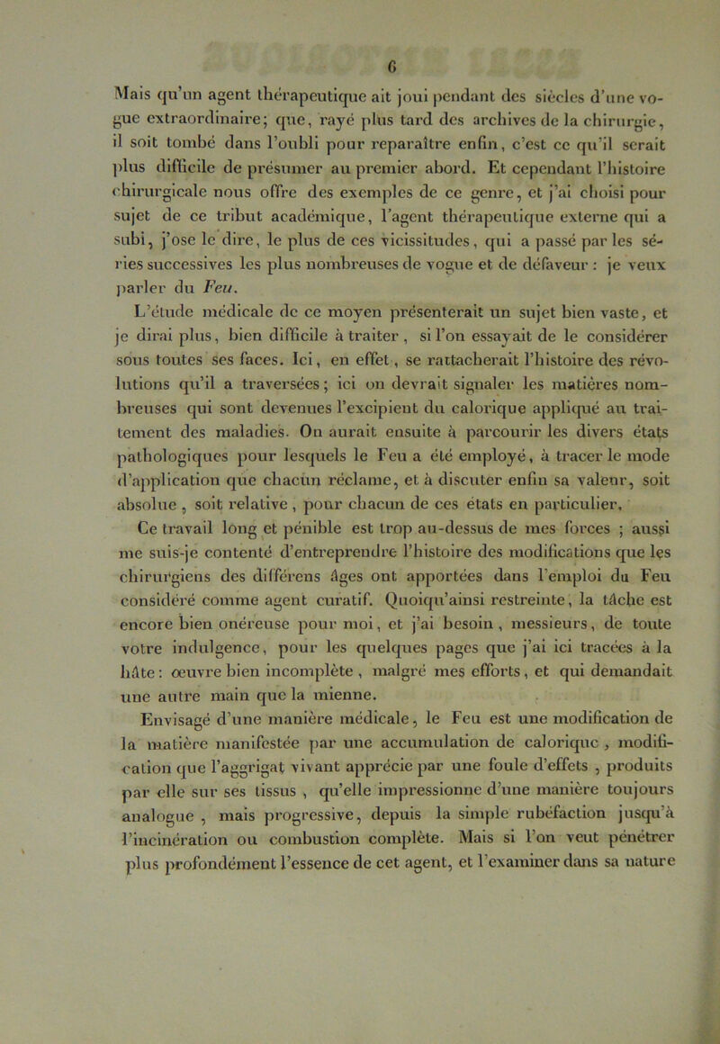 G Mais qu’un agent thérapeutique ait joui pendant des siècles d’une vo- gue extraordinaire; que, rayé plus tard des archives de la chirurgie, il soit tombé dans l’oubli pour reparaître enfin, c’est ce qu’il serait ])lus difficile de pi'ésumer au premier abord. Et cependant l’histoire chirurgicale nous offre des exemples de ce genre, et j’ai choisi pour sujet de ce tribut académique, l’agent thérapeutique externe qui a subi, j’ ose le dire, le plus de ces vicissitudes, qui a passé par les sé- ries successives les plus nombreuses de vogue et de défaveur : je veux parler du Feu. L’étude médicale de ce moyen présenterait un sujet bien vaste, et je dirai plus, bien difficile à traiter , si l’on essayait de le considérer sous toutes ses faces. Ici, en effet, se rattacherait l’histoire des révo- lutions qu’il a traversées ; ici on devrait signaler les matières nom- breuses qui sont devenues l’excipient du calorique appllcpié au trai- tement des maladies. Ou aurait ensuite à parcourir les divers états pathologiques pour lesquels le Feu a été employé, à tracer le mode d’application que chaeün réclame, et à discuter enfin sa valeur, soit absolue , soit relative , pour chacun de ces états en particulier. Ce travail long et pénible est trop au-dessus de mes forces ; aussi me suis-je contenté d’entreprendre l’histoire des modifications que Içs chirui^glens des différens âges ont apportées dans l’emploi du Feu considéré comme agent curatif. Quoiqu’ainsi restreinte, la tâche est encore bien onéreuse pour moi, et j’ai besoin, messieurs, de toute votre Indulgence, pour les quelques pages que j’ai ici tracées à la hâte : œuvre bien incomplète , malgré mes efforts, et qui demandait une autre main que la mienne. , Envisagé d’une manière médicale, le Feu est une modification de la matière manifestée par une accumulation de calorique , modifi- cation que l’aggrlgat vivant apprécie par une foule d’effets , produits par elle sur ses tissus , qu’elle impressionne d’une manière toujours analogue , mais progressive, depuis la simple rubéfaction juscpi’à l’iucmération ou combustion complète. Mais si l’on veut pénétrer plus profondément l’essence de cet agent, et l’examiner dans sa nature