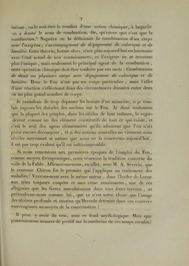 întime , on le voit être le résultat d’une action chimique, à laquelle on a donné le nom de combustion. Or, cp^i’est-ce que c’est (jue la combustion ? Naguère on la définissait la combinaison d’un corps avec Voxigène, s’accompagnant de dégagement de calorique et de lumière. Cette théorie, bonne alors, n’est plus aujourd’hui enharmonie avec l’état actuel de nos connaissances, et l’oxigène ne se trouvant plus l’unique , mais seulement le principal agent de la combustion , cette opération chimique doit être traduite par ces mots : Combinaison de deux ou plusieurs corps avec dégagement de calorique et de lumière. Donc le Feu n’est pas un corps particulier , mais l’effet d’une réaction s’effectuant dans des circonstances données entre deux ou un plus grand nombre de corps. Je craindrais de trop dépasser les bornes d’un mémoire, si je vou- lais exposer les théories des anciens sur le Feu. .Te dirai seulement que la plupart des peuples, dans les siècles de leur enfance, le regar- dèrent comme un des élémens constitutifs de tout ce qui existe, et c’est le seul des agens élémentaires qu’ils admirent que l’on n’ait point encore décomposé , et si des notions nouvelles ne viennent nous révéler autrement sa nature que nous ne la concevons aujourd’hui , il est par trop évident qu’il est indécomposable. Si nous remontons aux premières époques de l’emploi du Feu, comme moyen thérapeutique, nous trouvons la tradition couverte du voile de la Fable. Affirmerons-nous, en effet, avecM. A. Sévérin, que le centaure Chiron fut le lu'emier qui l’appliqua au traitement des maladies ? \ errons-nous avec le même auteur , dans l’hydre de Lei’ue aux têtes toujours coupées et sans cesse renaissantes, une de ces allégories que les Grecs introduisaient dans tous leurs travaux , et prétendrons-nous comme lui, que ce n’est autre chose cpie l’image des ulcères profonds et sinueux qu’Hercule détruisit dans ces contrées niai’écagcuses au moyen de la cautérisation ? 11 peut y avoir du vrai, sous ce fond mythologique. Mais que pouvons-nous avancer de positif sur la médecine de ces temps reculés? X