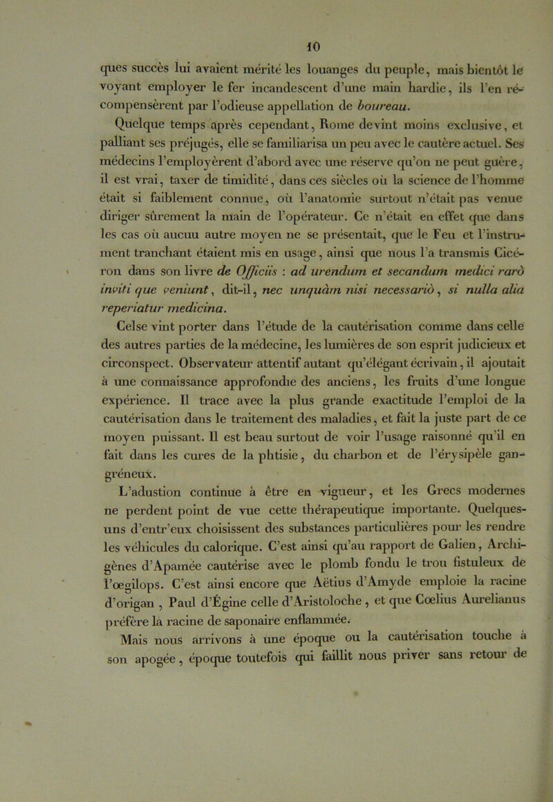 cjues succès lui avaient mérité les louanges du peuple, mais bientôt le voyant employer le fer incandescent d’une main hardie, ils l’en ré- compensèrent par l’odieuse appellation de boureau. Quelque temps après cependant, Rome devint moins exclusive, et palliant ses préjugés, elle se familiarisa un peu avec le cautère actuel. Ses médecins l’employèrent d’abord avec une réserve qu’on ne peut guère, il est vrai, taxer de timidité, dans ces siècles où la science de l’homme était si faiblement connue, où l’anatomie surtout n’était pas venue diriger sûrement la main de l’opérateur. Ce n’était en effet que dans les cas où aucun autre moyen ne se présentait, que le Feu et l’instru- ment tranchant étalent mis en usage, ainsi que nous l’a transmis Clcé- > ron dans son livre de Officüs : ad urendum et secandum medici raro inviti que veniunt, dit-il, nec unquàm nisi necessario, si nulla alla reperiatur medicina. Celse vint porter dans l’étude de la cautérisation comme dans celle des autres parties de la médecine^ les lumières de sou esprit judicieux et circonspect. Observateur attentif autant qu’élégant écrivain, il ajoutait à une connaissance approfondie des anciens, les fruits d’mie longue expérience. Il trace avec la plus grande exactitude l’emploi de la cautérisation dans le traitement des maladies ^ et fait la juste part de ce moyen puissant. Il est beau surtout de voir l’usage raisonné qu’il en fait dans les cures de la phtisie, du charbon et de l’érysipèle gan- gréneux. L’adustlon continue à être en vigueur, et les Grecs modernes ne perdent point de vue cette thérapeutique importante. Quelques- uns d’entr’eux choisissent des substances particulières pour les rendre les véhicules du calorique. C’est ainsi qu’au rapport de Galien, Arclii- gènes d’Apamée cautérise avec le plomb fondu le trou fistuleux de i’oegilops. C’est ainsi encore que Aëtius d’Amyde emploie la racine d’origan , Paul d’Égine celle d’Aristoloche , et que Coelius Aurelianus préfère la racine de saponaire enflammée. Mais nous arrivons à une époque ou la cautérisation touche à son apogée, époque toutefois qui faillit nous priver sans retoui de