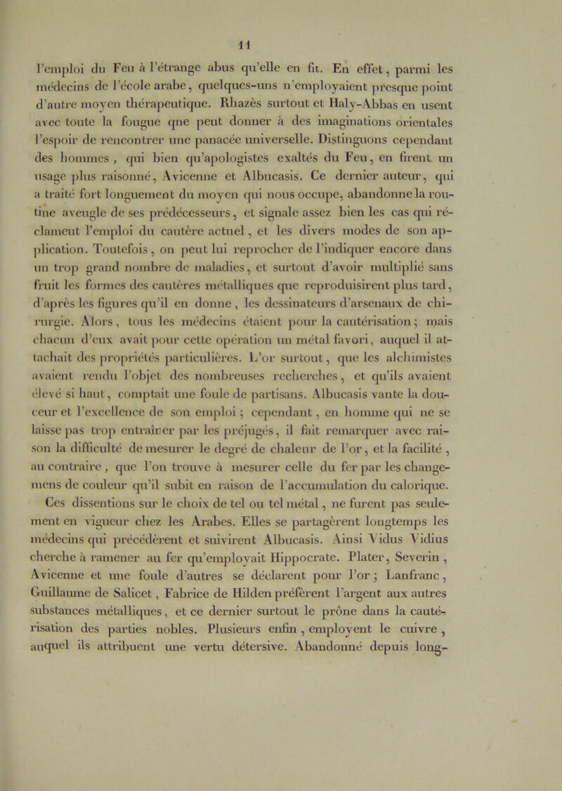 remploi du Feu à l’étrange abus qu’elle en fit. En effet, parmi les médecins de l’école arabe, cpielques-uns n’employaient prescp.ie point d’autre moven tliéraj)eutique. Pdiazès surtout et Haly-Abbas en usent avec toute la fougue que peut donner à des imaginations orientales l’espoir de rencontrer une panacée universelle. Distinguons cependant des liommes , qui bien qu’apologistes exaltés du Feu, en firent un usage plus raisonné, Avicenne et Albucasis. Ce dernier auteur, qui a traité fort longuement du moyen qui nous occupe, abandonne la rou- tine aveugle de ses prédécesseurs, et signale assez bien les cas qui ré- clameut l’emploi du cautère actuel, et les divers modes de son ap- plication. Toutefois, on peut lui reprocher de l’indiquer encore dans un trop grand nombre de maladies, et surtout d’avoir multiplié sans finit les formes des cautères métalliques que reproduisirent plus tard, d’après les figures qu’il eu donne , les dessinateurs d’arsenaux de chi- rurgie. Alors, tous les médecins étaient pour la cautérisation ; mais chacun d’eux avait pour cette opération un métal favoi’i, auquel il at- tachait des propriétés jiarticulières. L’or surtout, que les alchimistes avaient rendu l’objet des nombreuses recherches, et qu’ils avaient élevé si haut, comptait une foule de partisans. Albucasis vante la dou- ceur et l’excellence de son emploi ; cependant, en homme qui ne se laisse pas trop entraîcer par les préjugés, il fait l’emarquer avec rai- son la difficulté de mesurer le degré de chaleur de l’or, et la facilité , au contraire , que l’on trouve à mesurer celle du fer par les chauge- mens de couleur cpi’il subit en raison de l’accumulation du calorique. Ces dissentious sur le choix de tel ou tel métal, ne furent pas seule- ment en vigueur chez les Arabes. Elles se partagèrent longtemps les médecins qui précédèrent et suivirent Albucasis. Ainsi Vidus Vidius cherche à ramener au fer cp.i’employalt Hippocrate. Plater, Severiu , Avicenne et une foule d’autres se déclarent pour l’or; Lanfx’anc, Gulllaïune de Salicet, Fabrice de Hilden préfèrent l’ai'gent aux autres substances métalliques, et ce dernier surtout le prône dans la cauté- risation des parties nobles. Plusleui's enfin , employent le cuivre , auqiiel ils attribuent une vertu détersive. Abandonné depuis long-