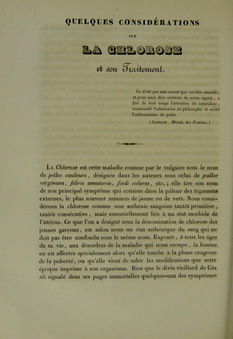 QUELQUES CONSIDÉRATIONS SUR Ce n’est pas sans raison que cet être sensible ,• et.pour ainsi dire créateur de notre espèce , a fixé de tout temps l’attention du naturaliste, comndandé l’admiration du philosophe et excité l’enthousiasme du poète. ( CxPuaoK, Malad, des Femmes. ) La Chlorose est cette maladie connue par le vulgaire sous le nom de pâles couleurs , désignée dans les auteurs sous celui de pallor wrginumfebris amatoria, fcedi colores., etc.; elle tire son nom de son principal symptôme qui consiste dans la pâleur des téguraens externeSj le plus souvent nuancés dé jaune ou de vert. Nous consi- dérons la chlorose comme une asthénie sanguine tantôt primitive ♦ tantôt consécutive , mais essentiellement liée à un état morbide de l’utérus. Ce que l’on a désigné sous la dénomination de chlorose des jeunes garçons, est selon nous un état asthénique du sang qui ne doit pas être confondu sous le même nom. Exposée , à tous les âges de sa vie, aux désordres de la maladie qui nous occupe , la femme en est affectée spécialement alors qu’elle touche à la phase orageuse de la puberté, ou qu’elle vient de subir les modifications que cette époque imprime à sou organisme. Bien que le divin vieillard de Côs ait signalé dans ses pages immortelles quelques-uns des symptômes