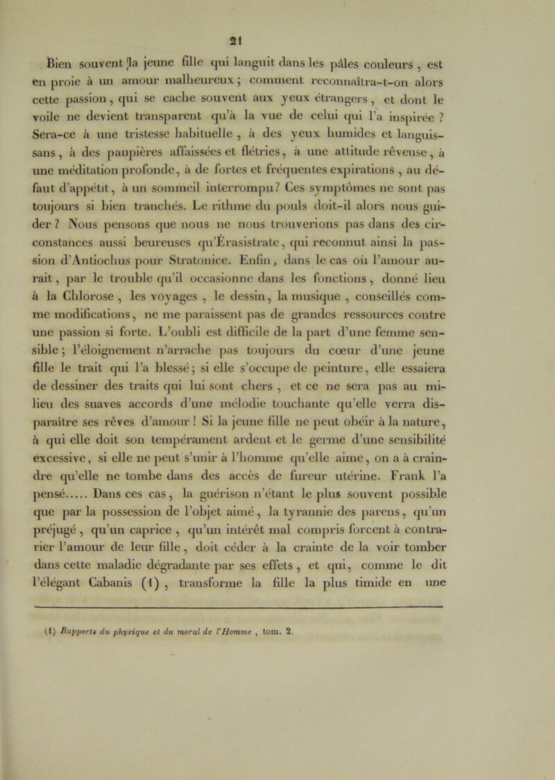 Bien souvent la jeune fille qui languit dans les pâles couleurs , est en proie à un amour malheureux ; comment reconnaîlra-t-on alors cette passion, qui se cache souvent aux yeux étrangers, et dont le voile ne devient transparent qu’à la vue de celui qui l’a inspirée ? Sera-ce à une tristesse habituelle , à des yeux humides et languis- sans, à des paupières affaissées et flétries, à une attitude rêveuse, à une méditation profonde, à de fortes et fréquentes expirations , au dé- faut d’appétit, à un sommeil interrompu? Ces symptômes ne sont pas toujours si bien tranchés. Le rlthme du pouls doit-il alors nous gui- der ? Nous pensons que nous ne nous trouverions pas dans des cir- constances aussi heureuses qu’Éraslstrate, qui reconnut ainsi la pas- sion d’Antlochus pour Sti’atonice. Enfin, dans le cas où l’amour au- rait , par le trouble qu’il occasionne dans les fonctions, donné lieu à la Chlorose , les voyages , le dessin, la musique , conseillés com- me modifications, ne me paraissent pas de grandes ressources contre une passion si forte. L’oubli est difficile de la part d’une femme sen- sible ; l’éloignement n’arrache pas toujours du coeur d’une jeune fille le trait qui l’a blessé; si elle s’occupe de peinture, elle essaiera de dessiner des traits ([ul lui sont chers , et ce ne sera pas au mi- lieu des suaves accords d’une mélodie touchante qu’elle verra dis- paraître ses rêves d’amour ! Si la jeune fille ne peut obéir à la nature, à qui elle doit sou tempérament ardent et le germe d’une sensibilité excessive, si elle ne peut s’unh' à l’homme tpi’elle aime, on a à crain- dre qu’elle ne tombe dans des accès de fureur utérine. Fi’ank l’a pensé Dans ces cas, la guérison n’étant le plus souvent possible que par la possession de l’objet aimé, la tyraunie des parens, qu’un préjugé , qu’un caprice , qu’im intérêt mal compris forcent à contra- rier l’amour de leur fille, doit céder à la crainte de la voir tomber dans cette maladie dégradante par ses effets , et qui, comme le dit l’élégant Cabanis (1) , transforme la fille la plus timide en une (1) Happortt du physique et du moral de VHomme , tom. 2.