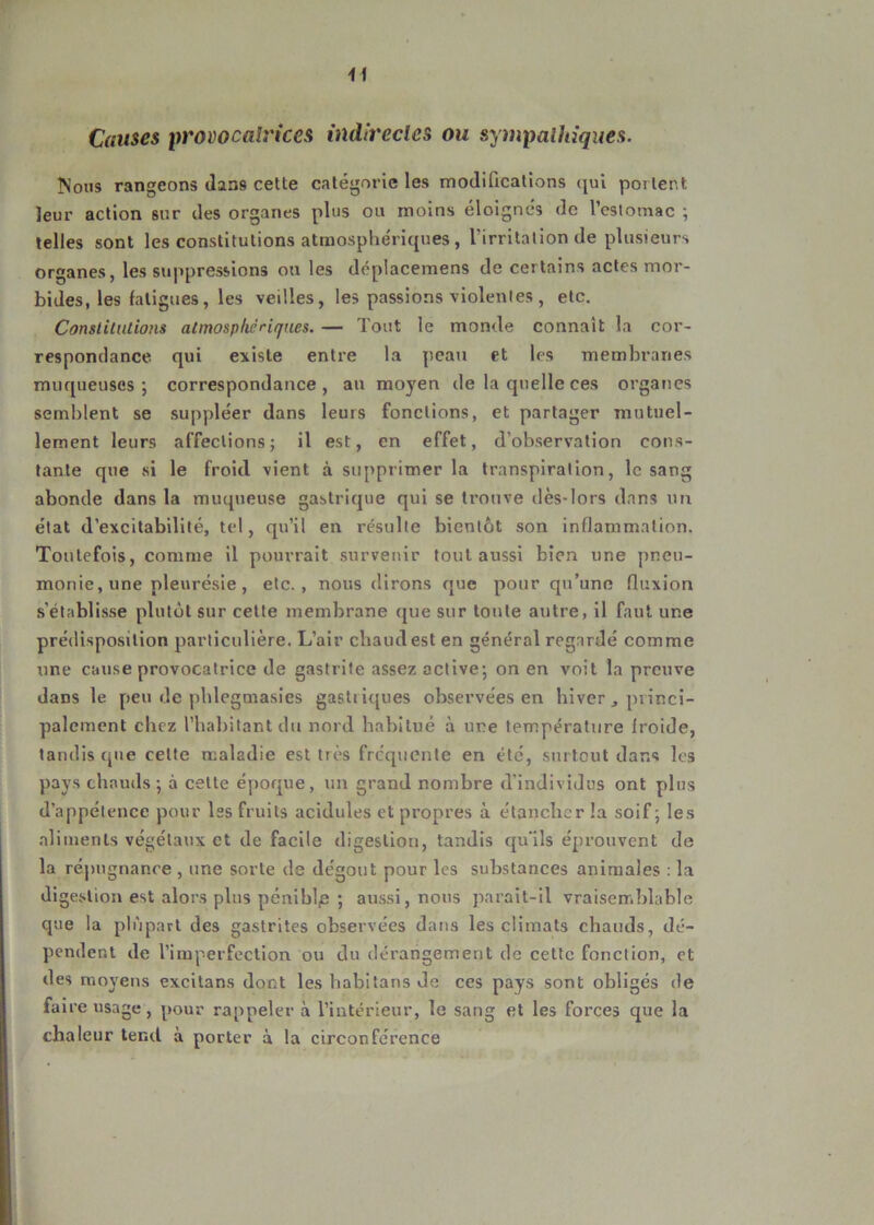 Causes provocatrices indirectes ou sympathiques. Nous rangeons dans cette catégorie les modifications qui portent leur action sur des organes plus ou moins éloignés de l’estomac ; telles sont les constitutions atmosphériques, l’irritation de plusieurs organes, les suppressions ou les déplacemens de certains actes mor- bides, les fatigues, les veilles, les passions violentes , etc. Constitutions atmosphériques. — Tout le monde connaît la cor- respondance. qui existe entre la peau et les membranes muqueuses; correspondance, au moyen de la quelle ces organes semblent se suppléer dans leurs fonctions, et partager mutuel- lement leurs affections; il est, en effet, d’observation cons- tante que si le froid vient à supprimer la transpiration, le sang abonde dans la muqueuse gastrique qui se trouve dès-lors dans un état d’excitabilité, tel, qu’il en résulte bientôt son inflammation. Toutefois, comme il pourrait survenir tout aussi bien une pneu- monie, une pleurésie, etc., nous dirons que pour qu’une fluxion s’établisse plutôt sur cette membrane que sur toute autre, il faut une prédisposition particulière. L’air chaud est en général regardé comme une cause provocatrice de gastrite assez active; on en voit la preuve dans le peu de phlegmasies gastiiques observées en hiver j princi- palement chez l’habitant du nord habitué à une température froide, tandis que celte maladie est très fréquente en été, surtout dans les pays chauds; à cette époque, un grand nombre d’individus ont plus d'appétence pour Iss fruits acidulés et propres à étancher la soif; les aliments végétaux et de facile digestion, tandis qu'ils éprouvent de la répugnance , une sorte de dégoût pour les substances animales : la digestion est alors plus pénible ; aussi, nous parait-il vraisemblable que la plupart des gastrites observées dans les climats chauds, dé- pendent de l’imperfection ou du dérangement de cette fonction, et des moyens excilans dont les habitans de ces pays sont obligés de faire usage, pour rappeler à l’intérieur, le sang et les forces que la chaleur tend à porter à la circonférence