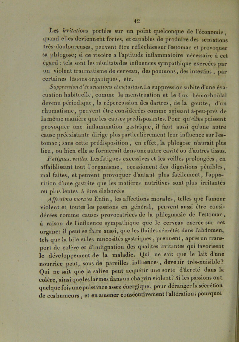 Les irritations portées sur un point quelconque de l’économie , quand elles deviennent fortes, et capables de produire des sensations très-douloureuses, peuvent être réfléchies sur l’estomac et provoquer sa phlogose; si ce viscère a l’aptitude inflammatoire nécessaire à cet égard: tels sont les résultats des influences sympathique exercées par un violent traumatisme de cerveau, des poumons, des intestins . par certaines lésions organiques, etc. Suppression d’évacuations et métastase.La suppression subite d’une éva- cuation habituelle, comme la menstruation et le flux hémorhoïdal devenu périodique, la répercussion des dartres, de la goutte, d’un rhumatisme, peuvent être considérées comme agissant à-peu-près de la même manière que les causes prédisposantes. Pour qu’elles puissent provoquer une inflammation gastrique, il faut aussi qu’une autre cause préexistante dirige plus particulièrement leur influence sur l’es- tomac ; sans cette prédisposition, en effet, la plilogose n’aurait plus lieu, ou bien elle se formerait dans une autre cavité ou d’autres tissus. Fatigues, veilles. Les fatigues excessives et les veilles prolongées, en affaiblissant tout l’organisme, occasionent des digestions pénibles, mal faites, et peuvent provoquer d’autant plus facilement, l’appa- rition d’une gastrite que les matières nutritives sont plus irritantes ou plus lentes à être élaborées A ffections morales Enfin, les affections morales, telles que l’amour violent et toutes les passions en général, peuvent aussi être consi- dérées comme causes provocatrices de la phlegmasie de l’estomac, à raison de l’influence sympathique que le cerveau exerce sur cel organe: il peut se faire aussi, que les fluides sécrétés dans l’abdomen, tels que la bile et les mucosités gastriques , prennent, après un trans- port de colère et d’indignation des qualités irritantes qui favorisent le développement de la maladie. Qui ne sait que le lait dune nourrice peut, sous de pareilles influences devenir très-nuisible? Qui ne sait que la salive peut acquérir une sorte dacreté dans la colère, ainsi queles larmes dans un chagrin violent? Si les passions ont quelque fois une puissance assez énergique, pour déranger la sécrétion de ces humeurs , et en amener consécutivement l'altération; pourquoi