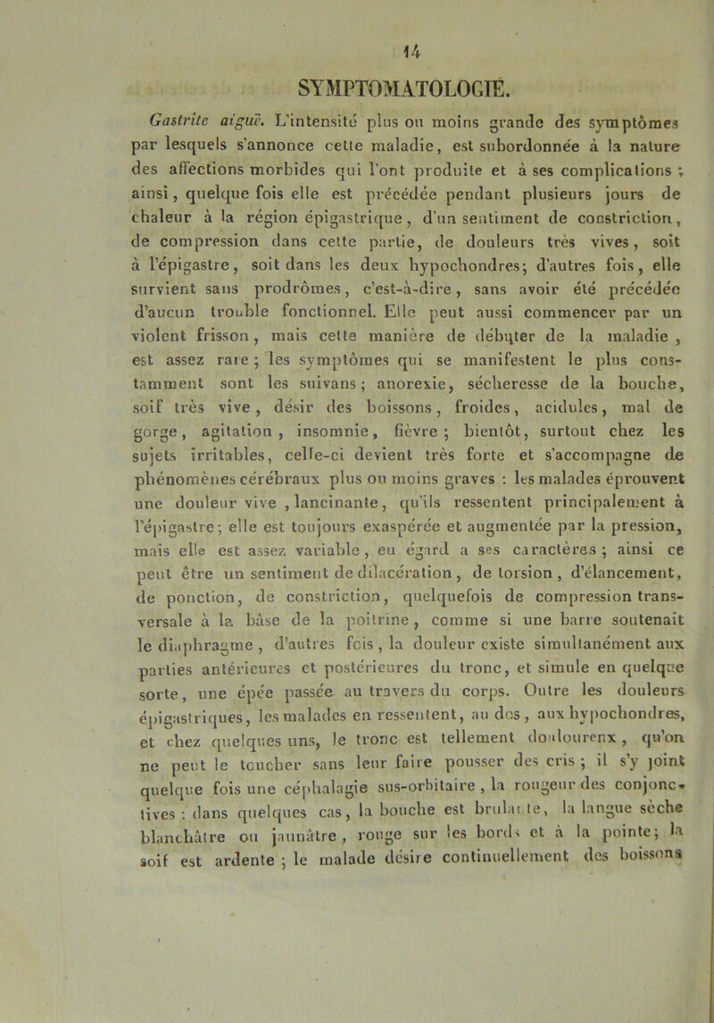 SYMPTOMATOLOGIE. Gastrite aigue. L’intensité plus ou moins grande des symptômes par lesquels s'annonce celte maladie, est subordonnée à la nature des affections morbides qui l’ont produite et à ses complications ; ainsi, quelque fois elle est précédée pendant plusieurs jours de chaleur à la région épigastrique, d’un sentiment de constriction, de compression dans cette partie, de douleurs très vives, soit à l’épigastre, soit dans les deux hypochondres; d’autres fois, elle survient sans prodromes, c’est-à-dire, sans avoir été précédée d’aucun trouble fonctionnel. Elle peut aussi commencer par un violent frisson, mais cette manière de débuter de la maladie , est assez raie ; les symptômes qui se manifestent le plus cons- tamment sont les suivans ; anorexie, sécheresse de la bouche, soif très vive, désir des boissons, froides, acidulés, mal de gorge, agitation, insomnie, fièvre; bientôt, surtout chez les sujets irritables, celle-ci devient très forte et s’accompagne de phénomènes cérébraux plus ou moins graves : les malades éprouvent une douleur vive , lancinante, qu’ils ressentent principalement à l’épigastre; elle est toujours exaspérée et augmentée par la pression, mais elle est assez variable, eu égard a ses caractères; ainsi ce peut être un sentiment de dilacération , de torsion , d’élancement, de ponction, de constriction, quelquefois de compression trans- versale à la base de la poitrine, comme si une barre soutenait le diaphragme , d’autres fois , la douleur existe simultanément aux parties antérieures et postérieures du tronc, et simule en quelque sorte, une épée passée au travers du corps. Outre les douleurs épigastriques, les malades en ressentent, au dos, aux hypochondres, et chez quelques uns, le tronc est tellement douloureux , qu’on ne peut le toucher sans leur faire pousser des cris ; il s’y joint quelque fois une céphalagie sus-orbitaire , la rougeur des conjonc» tives : dans quelques cas, la bouche est brûlai te, la langue sèche blanchâtre ou jaunâtre, rouge sur les bords et à la pointe; la soif est ardente ; le malade désire continuellement des boissons