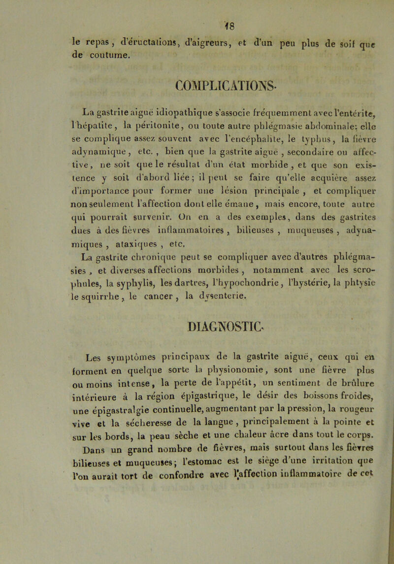 le repas, d'éructations, d’aigreurs, et d’un peu plus de soif que de coutume. COMPLICATIONS- La gastrite aiguë idiopathique s’associe fréquemment avec l’entérite, 1 hépatite, la péritonite, ou toute autre phlégmasie abdominale: elle se complique assez souvent avec l’encéphalite, le typhus, la lièvre adynamique , etc. , bien que la gastrite aiguë , secondaire ou affec- tive, ne soit que le résultat d’un état morbide , et que son exis- tence y soit d’abord liée; il peut se faire qu’elle acquière assez d’importance pour former une lésion principale , et compliquer non seulement l’affection dont elle émane , mais encore, toute autre qui pourrait survenir. Un en a des exemples, dans des gastrites dues à des fièvres inflammatoires , bilieuses , muqueuses , adyua- miques , ataxiques , etc. La gastrite chronique peut se compliquer avec d’autres pldégma- sies , et diverses affections morbides, notamment avec les scro- phules, la sypbylis, les dartres, l’hypocliondrie, l’hystérie, la phtysie le squirrhe , le cancer , la dysenterie, DIAGNOSTIC^ Les symptômes principaux de la gastrite aiguë, ceux qui en forment en quelque sorte la physionomie, sont une fièvre plus ou moins intense, la perte de l’appétit, un sentiment de brûlure intérieure à la région épigastriqne, le désir des boissons froides, une épigastralgie continuelle, augmentant par la pression, la rougeur vive et la sécheresse de la langue , principalement à la pointe et sur les bords, la peau sèche et une chaleur âcre dans tout le corps. Dans un grand nombre de fièvres, mais surtout dans les fièvres bilieuses et muqueuses; l’estomac est le siège d’une irritation que l’on aurait tort de confondre avec faffection inflammatoire de cct