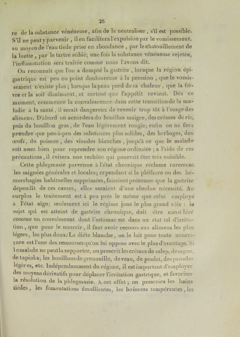 re (le la substance vénéneuse, afin de la neutraliser , s’il est possible. S’il ne peuty parvenir , il en facilitera l’expulsion par le vomissement, au moyen de l’eau tiede prise en abondance , par le chatouillement de la luette , par le tartre stibié; une fois la substance vénéneuse rejetée, l’inflammation sera traitée comme nous l’avons dit. On reconnaît que l’on a dompté la gastrite , lorsque la région épi- gastrique est peu ou point douloureuse à la pression , que le vomis- sement n’existe plus; lorsque la peau perddesa chaleur, que la fiè- vre et la soif diminuent, et surtout que l’appétit revient. Dès ce moment, commence la convalescence: dans celte transilionde la ma- ladie à la santé, il serait dangereux de revenir trop tôt à l’usage des alimens. D’abord on accordera du bouillon maigre, des crèmes de riz, puis du bouillon gras, de l’eau légèrement rougie; enfin on ne fera prendre que peu-à-peu des substances plus solides, des herbages, des œufs, du poisson, des viandes blanches , jusqu’à ce que le malade soit assez bien pour l’eprendre son régime ordinaire ;à l’aide de ces précautions , il évitera une rechute qui pourrait être très nuisible. Cette phlegmasie parvenue à l’état chronique réclame rarement les saignées générales et locales; cependant si la pléthore ou des hé- morrhagies habituelles supprimées, faisaient présumer que la gastrite dépendit de ces causes, elles seraient d’une absolue nécessité. Au surplus le traitement est à peu près le même que celui employé à l’état aigu; seulement ici le régime joue le plus grand rôle : la sujet qui est atteint de gastrite chronique, doit être consi îéré comme un convalescent dont l’estomac est dans un état tel d’irrita- tion , que pour le nourrir , il faut avoir recours aux alimens les pins légers, les plus doux. La diète blanche, ou le lait pour toute nourri- ture est l’une des ressourses qu’on lui oppose avec le plus d’avantage. Si 1 emalade ne peutla supporter, on prescrit lescrêmes de salep, desagou, detapioka; les bouillons de grenouille, de veau, de poulet, des panade, légères, etc. Indépendamment du régime, il est important d’employer des moyens dérivatifs pour déplacer l’irritation gastrique, et favoriser la resolution de la phlegmasie. A. cet effet ; on prescrira les bains tièdes , les fomentations émollientes, les boissons tempérantes, les