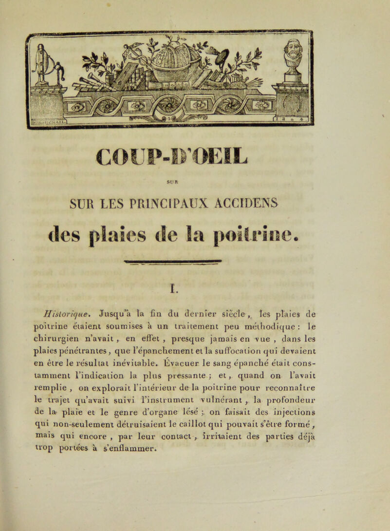 COUP-DŒIL SUR SUR LES PRINCIPAUX ACCIDENS «les plaies de la poitrine. i. Historique. Jusqu’à la fin du dernier siècle , les plaies de poitrine étaient soumises à un traitement peu méthodique : le chirurgien n’avait , en effet , presque jamais en vue , dans les plaies pénétrantes, que l’épancliement et la suffocation qui devaient en être le résultat inévitable. Évacuer le sang épanché était cons- tamment l’indication la plus pressante; et, quand on l’avait remplie , on explorait l’intérieur de la poitrine pour reconnaître le trajet qu’avait suivi l’instrument vulnérant , la profondeur de la plaie et le genre d’organe lésé ; on faisait des injections qui non-seulement détruisaient le caillot qui pouvait s’être formé , mais qui encore , par leur contact , irritaient des parties déjà trop portées à s’enflammer.