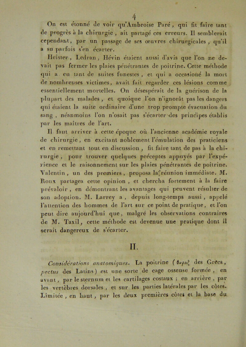 On est étonné Je voir qu’Ambroise Paré, qui fit faire tant Je progrès à la chirurgie , ait partagé ces erreurs. Il semblerait cependant, par un passage de ses œuvres chirurgicales, qu’il a su parfois s’en écarter. Heister , Ledran , Hévin étaient aussi d’avis que l’on ne de- vait pas fermer les plaies pénétrantes de poitrine. Cette méthode qui a eu tant de suites funestes , et qui a occasioné la mort de nombreuses victimes, avait fait regarder ces lésions comme essentiellement mortelles. On désespérait de la guérison de la plupart des malades , et quoique l’on n’ignorât pas les dangers qui étaient la suite ordinaire d’une trop prompte évacuation du sang , néanmoins l’on n’osait pas s’écarter des principes établis par les maîtres de l’art. Il faut arriver à cette époque où l’ancienne académie royale de chirurgie, en excitant noblement l’émulation des praticiens et en remettant tout en discussion , fit faire tant de pas à la chi- rurgie , pour trouver quelques préceptes appuyés par l’expé- rience et le raisonnement sur les plaies pénétrantes de poitrine. Valentin , un des premiers , proposa lafréunion immédiate. M. Roux partagea cette opinion , et chercha fortement à la faire prévaloir, en démontrant les avantages qui peuvent l’ésulter de son adoption. M. Larrey a , depuis long-temps aussi , appelé l’attention des hommes de l’art sur ce point de pratique, et l’on peut dire aujourd’hui que, malgré les observations contraires de M. Taxil, cette méthode est devenue une pratique dont il serait dangereux de s’écarter. II. Considérations anatomiques. La poitrine ( ôvpa.^ des Grées, pectus des Latins) est une sorte de cage osseuse formée, en avant, par le sternum et les cartilages costaux ; en arrière , par les vertèbres dorsales , et sur les parties latérales par les cotes. Limitée , en haut , par les deux premières cotes et la base du