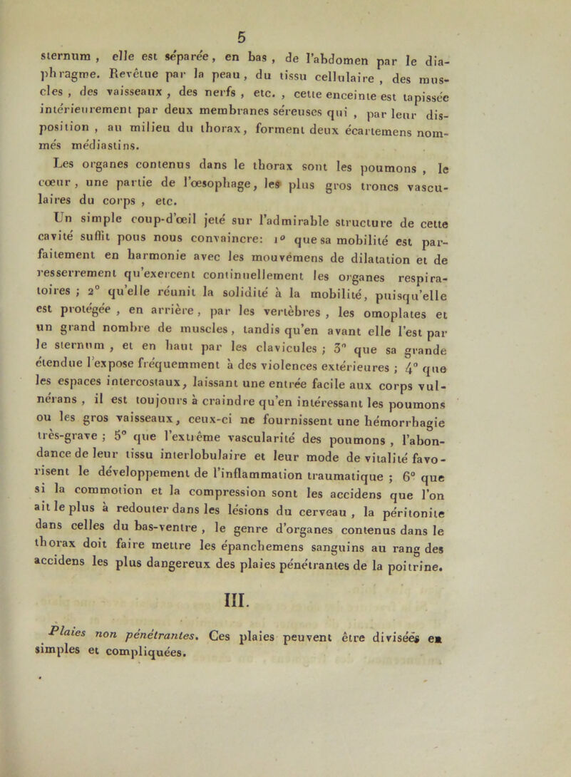 sternum, elle est séparée, en bas, de l’abdomen par le dia- phragme. Revêtue par la peau, du tissu cellulaire, des mus- cles , des vaisseaux , des nerfs , etc. , cette enceinte est tapissée intérieurement par deux membranes séreuses qui , parleur dis- position , au milieu du thorax, forment deux écartemens nom- més médiastins. Les organes contenus dans le thorax sont les poumons , le cœui , une paitie de 1 oesophage, les plus gros troncs vascu- laires du corps , etc. Un simple coup-d’œil jeté sur l’admirable structure de cette cavité suffit pous nous convaincre: i° que sa mobilité est par- faitement en harmonie avec les mouvemens de dilatation et de i essetiemenl qu exercent continuellement les organes respira- toires ; 2° quelle réunit la solidité à la mobilité, puisqu’elle est protégée , en arrière, par les vertèbres , les omoplates et un grand nombre de muscles, tandis qu’en avant elle l’est par le sternum , et en haut par les clavicules ; 3 que sa grande étendue 1 expose fréquemment à des violences extérieures ; 4° que les espaces intercostaux, laissant une entrée facile aux corps vul- nérans , il est toujours à craindre qu’en intéressant les poumons ou les gros vaisseaux, ceux-ci ne fournissent une hémorrhagie très-grave ; 5° que 1 extrême vascularité des poumons , l’abon- dance de leur tissu interlobulaire et leur mode de vitalité favo- risent le développement de l’inflammation traumatique ; 6° que si la commotion et la compression sont les accidens que l’on ait le plus à redouter dans les lésions du cerveau, la péritonite dans celles du bas-ventre , le genre d’organes contenus dans le thorax doit faire mettre les épanchemens sanguins au rang des accidens les plus dangereux des plaies pénétrantes de la poitrine. III. Plaies non pénétrantes. Ces plaies peuvent être divisées ea simples et compliquées.
