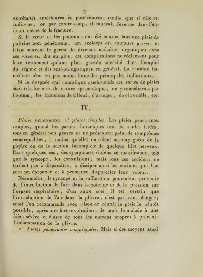 extrémités antérieures êt postérieures ; tandis que si elle est indirecte, ou par contre-coup, il faudrait l’exercer dans l’en- droit même de la fracture. Si le coeur et les poumons ont été cornus dans une plaie de poitrine non pénétrante , cet accident est toujours grave , et laisse souvent le germe de diverses maladies organiques dans ces viscères. Au surplus , ces complications ne réclament pour leur traitement qu’une plus grande sévérité dans l’emploi du régime et des anti-phlogistiques en général. La réunion im- médiate n’en est pas moins l’une des principales indications. Si la dyspnée qui complique quelquefois ces sortes de plaies était très-forte et de nature spasmodique , on y remédierait par l’opium, les infusions de tilleul, d’oranger , de citronelle , etc. IV. Plaies pénétrantes. i° plaies simples. Les plaies pénétrantes simples, quand les parois thoraciques ont été seules lésées, sont en général peu graves et ne présentent point de symptômes remarquables , à moins quelles ne soient accompagnées de la piqûre ou de la section incomplète de quelque filet nerveux. Dans quelques cas , des symptômes violens se manifestent , tels que la syncope, les convulsions; mais tous ces accidens ne tardent pas à disparaître , à dissiper ainsi les craintes que l’on aura pu éprouver et à permettre d’apprécier leur valeur. Néanmoins , la syncope et la suffocation pourraient provenir de l’introduction de l'air dans la poitrine et de la pression sur l’organe respiratoire ; d’un autre côté , il est certain que l’introduction de l’air dans la plèvre , n’est pas sans danger ; aussi l’on recommande avec raison de réunir la plaie le plutôt possible, après une forte expiration , de tenir le malade à une diète sévère et d’user de tous les moyens propres à prévenir l’inflammation de la plèvre. 2° Plaies pénétrantes compliquées. Mais si des moyens aussi