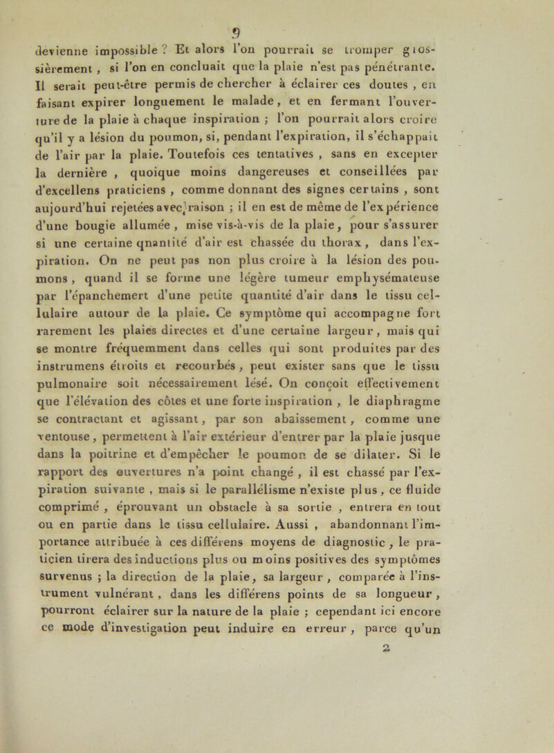 devienne impossible? Et alors l’on pourrait se tromper gtos- sièrement , si l’on en concluait que la plaie n’est pas pénétrante. Il serait peut-être permis de chercher à éclairer ces doutes , en faisant expirer longuement le malade, et en fermant l’ouver- ture de la plaie à chaque inspiration ; l’on pourrait alors croire qu’il y a lésion du poumon, si, pendant l’expiration, il s’échappait de l’air par la plaie. Toutefois ces tentatives , sans en excepter la dernière , quoique moins dangereuses et conseillées par d’excellens praticiens , comme donnant des signes certains , sont aujourd’hui rejetéesavec^raison ; il en est de même de l’expérience d’une bougie allumée, mise vis-à-vis de la plaie, pour s’assurer si une certaine qnantilé d’air est chassée du thorax, dans l’ex- piration. On ne peut pas non plus croire à la lésion des pou- mons , quand il se forme une légère tumeur emphysémateuse par l’épanchemert d’une petite quantité d’air dans le tissu cel- lulaire autour de la plaie. Ce symptôme qui accompagne fort rarement les plaies directes et d’une certaine largeur, mais qui se montre fréquemment dans celles qui sont produites par des instrumens étroits et recourbés , peut exister sans que le tissu pulmonaire soit nécessairement lésé. On conçoit elfectiveinent que l’élévation des côtes et une forte inspiration , le diaphragme se contractant et agissant, par son abaissement, comme une ventouse, permettent à l’air extérieur d’entrer par la plaie jusque dans la poitrine et d’empêcher îe poumon de se dilater. Si le rapport des ouvertures n’a point changé , il est chassé par l’ex- piration suivante , mais si le parallélisme n’existe plus, ce fluide comprimé , éprouvant un obstacle à sa sortie , entrera en tout ou en partie dans le tissu cellulaire. Aussi , abandonnant l’im- portance attribuée à ces différens moyens de diagnostic , le pra- ticien tirera des inductions plus ou moins positives des symptômes survenus ; la direction de la plaie, sa largeur , comparée à l’ins- trument vulnérant , dans les différens points de sa longueur, pourront éclairer sur la nature de la plaie ; cependant ici encore ce mode d’investigation peut induire en erreur , parce qu’un 2