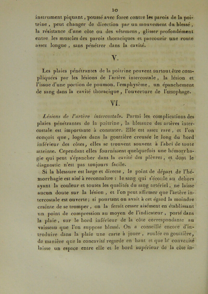 IO instrument piquant, poussé avec force contre les parois de la poi- trine , peut changer de direction par un mouvement du blessé , la résistance d’une côte ou des vêtemens , glisser profondément entre les muscles des parois thoraciques et parcourir une route assez longue , sans pénétrer dans la cavité. y. Les plaies pénétrantes de la poitrine peuvent surtout être com- pliquées par les lésions de l’artère intercostale , la lésion et l’issue d’une portion de poumon, l’emphysème, un épanchement de sang dans la cavité thoracique, l’ouverture de l’cesophage. VI. Lésions de Vartère intercostale. Parmi les complications des plaies pénétrantes de la poitrine , la blessure des artères inter- costale est importante à constater. Elle est assez rare , et l’on conçoit que, logées dans la gouttière creusée le long du bord inférieur des côtes, elles se trouvent souvent à l’abri de toute atteinte. Cependant elles fournissent quelquefois une hémorrha- gie qui peut s’épancher dans la cavité des plèvres , et dont le diagnostic n’est pas toujours facile. Si la blessure est large et directe, le point de départ de l’hé- morrhagie est aisé à reconnaître : le sang qui s’écoule au dehors ayant la couleur et toutes les qualités du sang artériel, ne laisse aucun doute sur la lésion, et l’on peut affirmer que l’artère in- tercostale est ouverte; si pourtant on avait à cet égard la moindre crainte de se tromper , on la ferait cesser aisément en établissant un point de compression au moyen de l’indicateur, porté dans la plaie , sur le bord inférieur de la côte correspondante au vaisseau que l’on suppose blessé. On a conseillé encore d’in- troduire dans la plaie une carte à jouer, roulée en gouttière, de manière que la concavité regarde en haut et que la* convexité laisse un espace entre elle et le bord supérieur de la côte in-