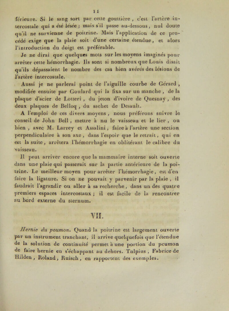 férieure. Si le sang sort par cetie gouttière , c’est l’artère in- tercostale qui a été lésée ; mais s'il passe au-dessous, nul doute qu’il ne survienne de poitrine. Mais l’application de ce pro- cédé exige que la plaie soit d’une certaine étendue, et alors l’introduction du doigt est préférable. Je ne dirai que quelques mots sur les moyens imaginés pour arrêter celte hémorrhagie. Ils sont si nombreux que Louis disait qu’ils dépassaient le nombre des cas bien avérés des lésions de l’artère intercostale. Aussi je ne parlerai point de l’aiguille courbe de Gérard , modifiée ensuite par Goulard qui la fixa sur un manche , de la plaque d’acier de Lotieri , du jeton d’ivoire de Quesnaÿ , des deux plaques de Belloq , du sachet de Desault. A l’emploi de ces divers moyens , nous préférons suivre le conseil de John Bell , mettre à nu le vaisseau et le lier , ou bien, avec M. Larrey et Assalini, faire à l’artère une section perpendiculaire à son axe, dans l’espoir que le retrait, qui en est la suite, arrêtera l’hémorrhagie en oblitérant le calibre du vaisseau. Il peut arriver encore que la mammaire interne soit ouverte dans une plaie qui passerait sur la partie antérieure de la poi- trine. Le meilleur moyen pour arrêter l’hémorrhagie, est d’en faire la ligature. Si on ne pouvait y parvenir par la plaie , il faudrait l’agrandir ou aller à sa recherche, dans un des quatre premiers espaces intercostaux ; il est facile de la rencontrer au bord externe du sternum. VII. Hernie du poumon. Quand la poitrine est largement ouverte par un instrument tranchant, il arrive quelquefois que l’étendue de la solution de continuité permet à une portion du pcumon de faire hernie eu s’échappant au dehors. Tnlpius , Fabrice de Hilden , Roland, Ruisch, en rapportent des exemples.