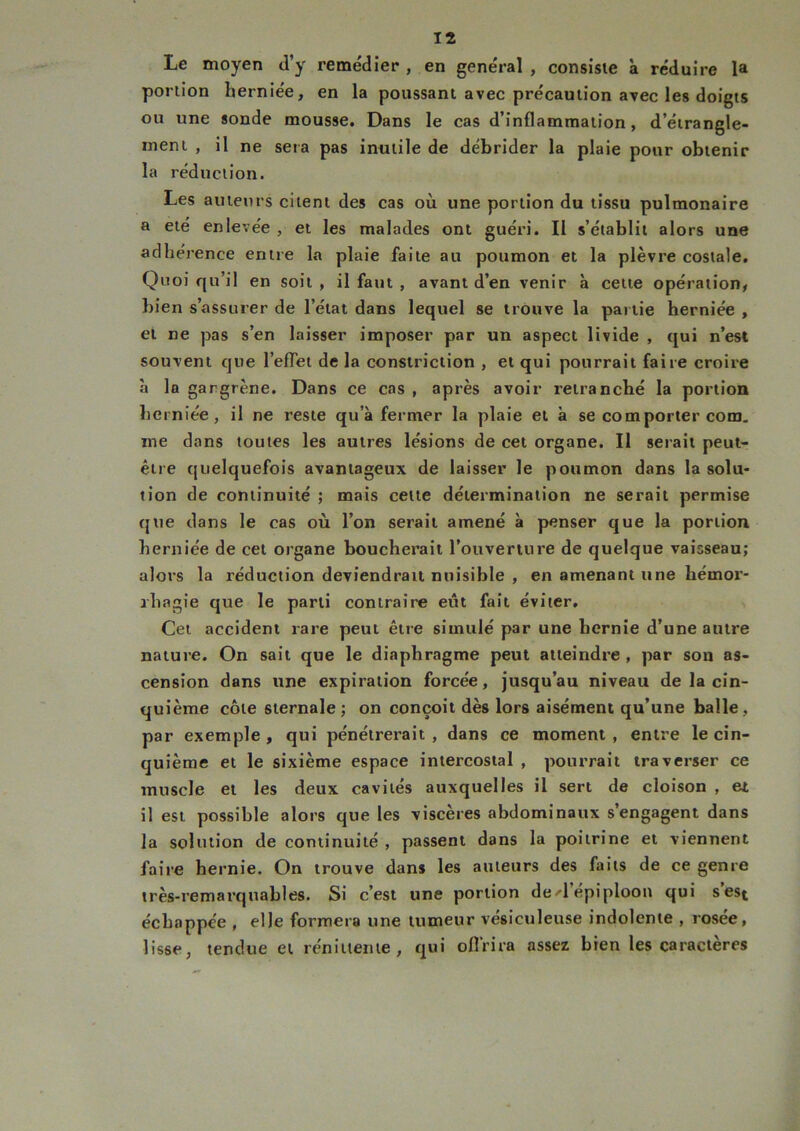 Le moyen d’y remédier , en général , consiste à réduire la portion herniée, en la poussant avec précaution avec les doigts ou une sonde mousse. Dans le cas d’inflammation, d’étrangle- ment , il ne sera pas inutile de débrider la plaie pour obtenir la réduction. Les auteurs citent des cas où une portion du tissu pulmonaire a été enlevée , et les malades ont guéri. Il s’établit alors une adhérence entre la plaie faite au poumon et la plèvre costale. Quoiqu’il en soit, il faut , avant d’en venir à cette opération, bien s’assurer de l’état dans lequel se trouve la partie herniée , et ne pas s’en laisser imposer par un aspect livide , qui n’est souvent que l’effet de la constriclion , et qui pourrait faire croire à la gangrène. Dans ce cas , après avoir retranché la portion herniée, il ne reste qu’à fermer la plaie et à se comporter com. me dans toutes les autres lésions de cet organe. Il serait peut- être quelquefois avantageux de laisser le poumon dans la solu- tion de continuité ; mais celte détermination ne serait permise que dans le cas où l’on serait amené à penser que la portion herniée de cet organe boucherait l’ouverture de quelque vaisseau; alors la réduction deviendrait nuisible , en amenant une hémor- rhagie que le parti contraire eût fait éviter. Cet accident rare peut être simulé par une hernie d’une autre nature. On sait que le diaphragme peut atteindre , par sou as- cension dans une expiration forcée, jusqu’au niveau de la cin- quième côte sternale ; on conçoit dès lors aisément qu’une balle, par exemple , qui pénétrerait , dans ce moment , entre le cin- quième et le sixième espace intercostal , pourrait traverser ce muscle et les deux cavités auxquelles il sert de cloison , et il est possible alors que les viscères abdominaux s’engagent dans la solution de continuité , passent dans la poitrine et viennent faire hernie. On trouve dans les auteurs des faits de ce genre très-remarquables. Si c’est une portion de>d épiploon qui sest échappée , elle formera une tumeur vésiculeuse indolente , rosée, lisse, tendue et rénittente, qui offrira assez bien les caractères