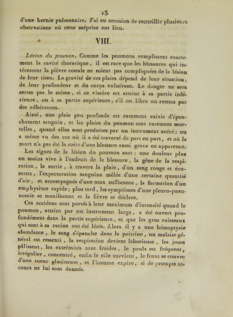 dune hernie pulmonaire. J ai eu occasion de recueillir plusieurs observations où cette méprise eut lieu. • vin. Lésion du poumon. Comme les poumons remplissent exacte- ment la cavité thoracique, il est rare que les blessures qui in- téressent la plèvre costale ne soient pas compliquées de la lésion de leur tissu. La gravité de ces plaies dépend de leur situation, de leur profondeur et du corps vulnérant. Le danger ne sera certes pas le même, si ce viscère est atteint à sa partie infé- rieure, ou à sa partie supérieure, s’il est libre ou retenu par des adhérences. Ainsi, une plaie peu profonde est rarement suivie d’épan- chement sanguin, et les plaies du poumon sont rarement mor- telles, quand elles sont produites par un instrument acéré; on a même vu des cas où il a été traversé de part en part, et où la mort n a pas été la suite d’une blessure aussi grave en apparence. Les signes de la lésion du poumon sont : une douleur plus ou moins vive à l’endroit de la blessure , la gêne de la respi- ration , la sortie , à travers la plaie , d’un sang rouge et écu- meux , 1 expectoration sanguine mêlée d’une certaine quantité d’air , et accompagnée d’une toux suffocante , la formation d’un emphysème rapide; plus tard , les symptômes d’une pleuro-pneu- nomie se manifestent et la fièvre se déclare. Ces accidens sont portés à leur maximum d’intensité quand le poumon, atteint par uu instrument large, a été ouvert pro- fondément dans la partie supérieure , et que les gros vaisseaux qui sont à sa racine ont été lésés. Alors il y a une hémoptysie abondante, le sang s’épanche dans la poitrine, un malaise gé- néral est ressenti , la respiration devient laborieuse , les joues pâlissent, les extrémités sont froides, le pouls est fréquent, iiiegulier , concentré, enfin le raie subvient, le front se couvre dune sueur glutineuse , et l’homme expire, si de prompts se- cours ne lui sont donnés.