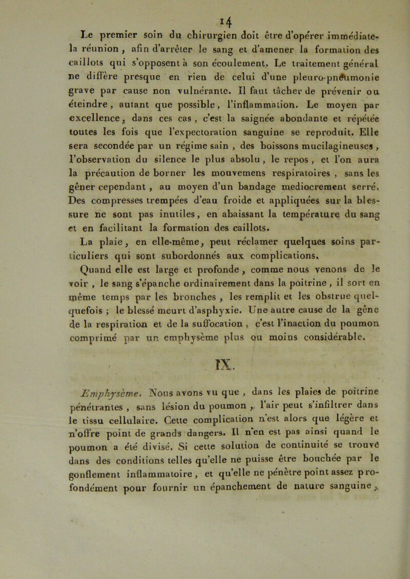*4 Le premier soin du chirurgien doit être d’ope'rer immédiate- la réunion , afin d’arrêter le sang et d’amener la formation des caillots qui s’opposent à son écoulement. Le traitement général ne diffère presque en rien de celui d’une pleuro-pnétimonie grave par cause non vulnérante. Il faut tâcher de prévenir ou éteindre, autant que possible, l’inflammation. Le moyen par excellence, dans ces cas, c’est la saignée abondante et répétée toutes les fois que l’expectoration sanguine se reproduit. Elle sera secondée par un régime sain , des boissons mucilagineuses , l’observation du silence le plus absolu, le repos, et l’on aura la précaution de borner les mouvemens respiratoires , sans les gêner cependant , au moyen d’un bandage médiocrement serré. Des compresses trempées d’eau froide et appliquées sur la bles- sure ne sont pas inutiles, en abaissant la température du sang et en facilitant la formation des caillots. La plaie, en elle-même, peut réclamer quelques soins par- ticuliers qui sont subordonnés aux complications. Quand elle est large et profonde, comme nous venons de le voir , le sang s’épanche ordinairement dans la poitrine, il sort en même temps par les bronches , les remplit et les obstrue quel- quefois ; le blessé meurt d’asphyxie. Une autre cause de la gêne de la respiration et de la suffocation , c’est l’inaction du poumon comprimé par un emphysème plus ou moins considérable. IX. Emphysème. Nous avons vu que , dans les plaies de poitrine pénétrantes , sans lésion du poumon ,, lair peut s infiltrer dans le tissu cellulaire. Cette complication nest alors que légère et n’offre point de grands dangers. Il nen est pas ainsi quand le poumon a été divisé. Si cette solution de continuité se trouve dans des conditions telles qu elle ne puisse etre bouchee par le gonflement inflammatoire, et quelle ne pénètre point assez p ro- fondément pour fournir un épanchement de nature sanguine ^