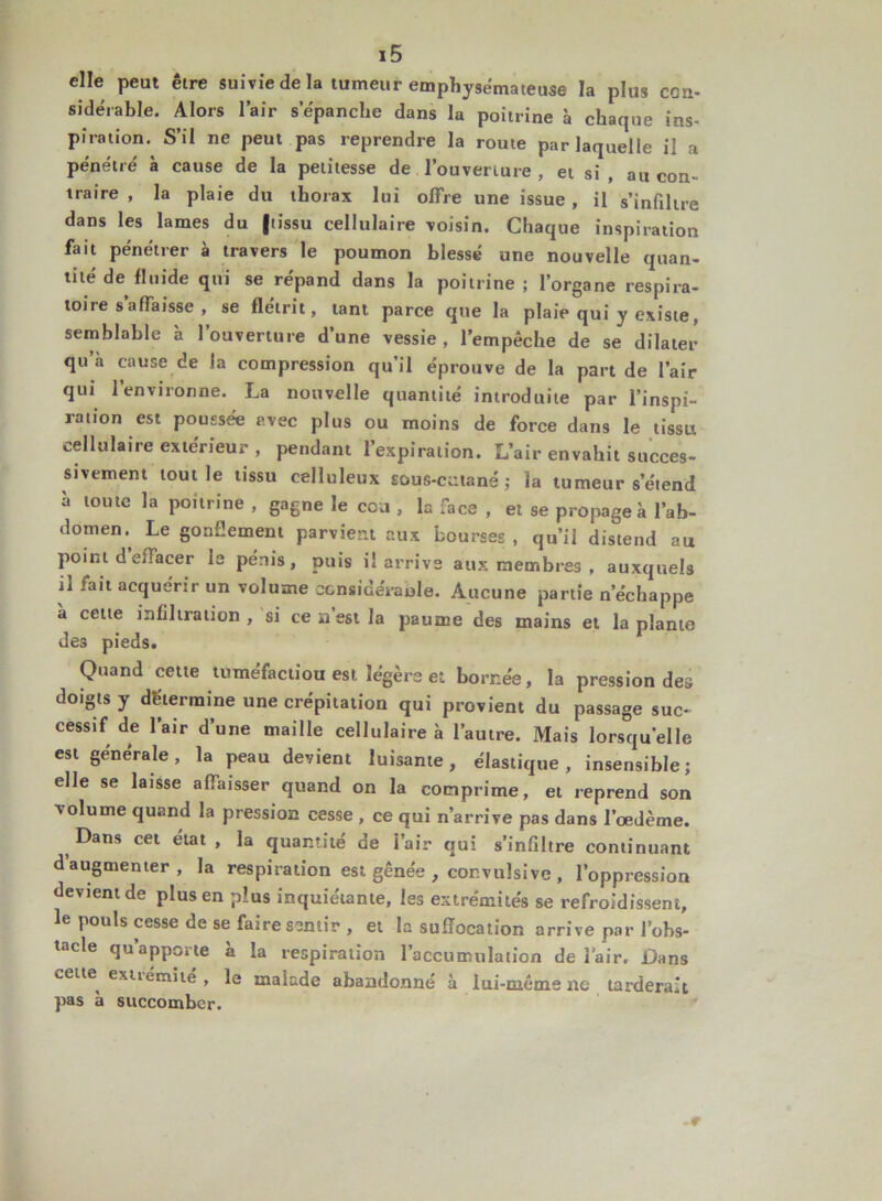 elle peut être suivie de la tumeur emphysémateuse la plus con- sidérable. Alors l’air s’épanche dans la poitrine à chaque ins- piration. S’il ne peut pas reprendre la route par laquelle il a pénétré à cause de la petitesse de l’ouverture , et si , au con- traire , la plaie du thorax lui offre une issue , il s’infiltre dans les lames du |tissu cellulaire voisin. Chaque inspiration fait pénétrer à travers le poumon blessé une nouvelle quan- tité de fluide qui se répand dans la poitrine ; l’organe respira- toire s affaisse , se flétrit, tant parce que la plaie qui y existe, semblable à l’ouverture d’une vessie, l’empêche de se dilater qu à cause de la compression qu’il éprouve de la part de l’air qui 1 environne. La nouvelle quantité introduite par l’inspi- ration est poussée avec plus ou moins de force dans le tissu cellulaire extérieur , pendant l’expiration. L’air envahit succes- sivement tout le tissu celluleux sous-cutané; la tumeur s’étend à toute la poitrine , gagne le cca , la face , et se propage à l’ab- domen.^ Le gonflement parvient aux bourses , qu’il distend au point d effacer le pénis, puis il arrive aux membres , auxquels il fait acquérir un volume eonsidéraule. Aucune partie n’échappe a cette infiltration , si ce n’est la paume des mains et la plante des pieds. Quand cette tuméfactiou est légère et bornée, la pression des doigts y détermine une crépitation qui provient du passage suc- cessif de l’air d’une maille cellulaire à l’autre. Mais lorsqu’elle est générale, la peau devient luisante, élastique, insensible; elle se laisse affaisser quand on la comprime, et reprend son volume quand la pression cesse , ce qui n’arrive pas dans l’œdème. Dans cet état , la quantité de i’air qui s’infiltre continuant d augmenter, la respiration est gênée , convulsive , l’oppression devient de plus en plus inquiétante, les extrémités se refroidissent, le pouls cesse de se faire sentir , et la suffocation arrive par l’obs- tacle qu’apporte à la respiration l’accumulation de l'air. Dans cette extiémité , le malade abandonné à lui-même ne tarderait pas a succomber.