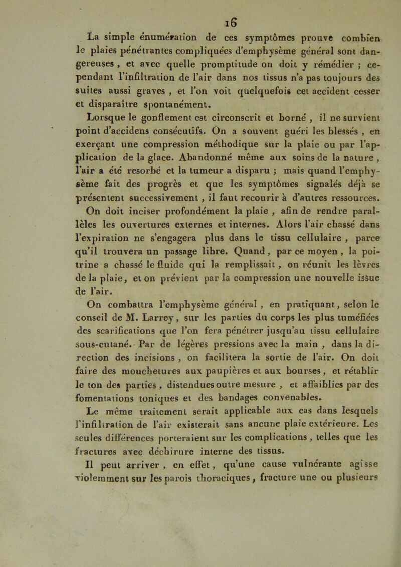 La simple énumération de ces symptômes prouve combien le plaies pénétrantes compliquées d’emphysème général sont dan- gereuses , et avec quelle promptitude on doit y rémédier ; ce- pendant l’infiltration de l’air dans nos tissus n’a pas toujours des suites aussi graves , et l’on voit quelquefois cet accident cesser et disparaître spontanément. Lorsque le gonflement e9t circonscrit et borné, il ne survient point d’accidens consécutifs. On a souvent guéri les blessés , en exerçant une compression méthodique sur la plaie ou par l’ap- plication de la glace. Abandonné même aux soins de la nature , l’air a été résorbé et la tumeur a disparu ; mais quand l’emphy- sème fait des progrès et que les symptômes signalés déjà se présentent successivement , il faut recourir à d’autres ressources. On doit inciser profondément la plaie , afin de rendre paral- lèles les ouvertures externes et internes. Alors l’air chassé dans l’expiration ne s’engagera plus dans le tissu cellulaire , parce qu’il trouvera un passage libre. Quand , par ce moyen , la poi- trine a chassé le fluide qui la remplissait , on réunit les lèvres de la plaie, et on prévient par la compression une nouvelle isàue de l’air. On combattra l’emphysème général , en pratiquant, selon le conseil de M. Larrey, sur les parties du corps les plus tuméfiées des scarifications que l’on fera pénétrer jusqu’au tissu cellulaire sous-cutané. Par de légères pressions avec la main , dans la di- rection des incisions , on facilitera la sortie de l’air. On doit faire des mouchetures aux paupières et aux bourses, et rétablir le ton des parties , distendues outre mesure , et affaiblies par des fomentations toniques et des bandages convenables. Le même traitement serait applicable aux cas dans lesquels l’infiltration de l’air existerait sans ancune plaie extérieure. Les seules différences porteraient sur les complications, telles que les fractures avec déchirure interne des tissus. Il peut arriver, en effet, qu’une cause vulne'rante agisse violemment sur les parois thoraciques, fracture une ou plusieurs