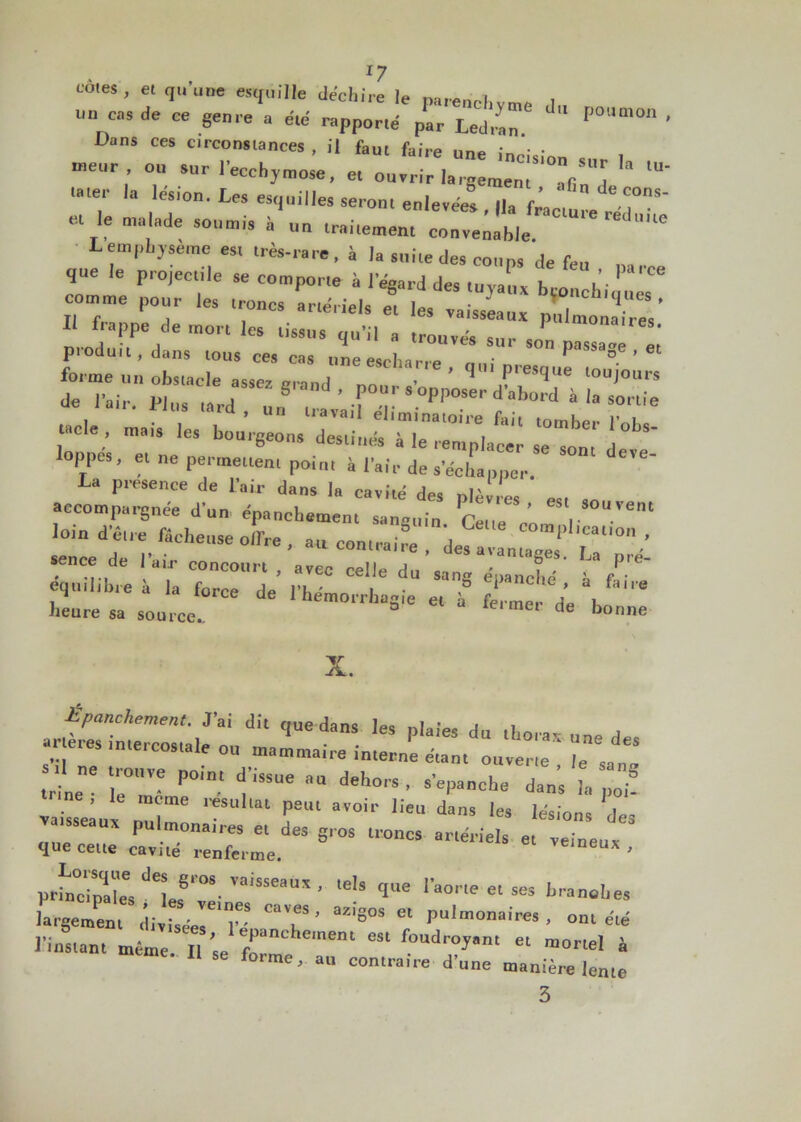 . , *7 cotes, et qu une esquille déchiré le parenchyme 1 un casde ce genre a été rapporté par Ledran. '  P°Uni0n ' Dans ces circonstances , il faut faire • • • rneur , ou sur l’ecchymose, et ouvrir la rgera^0^.^1 lU T' la lés,on. Les esquilles seron. enlevées , |la facture ““j05' e, le malade soumis à un lr„i,ement nouvelle Lemphysème es, très-rare, à la suite de» coups de feu que le projectile se comporte à l'égard des tuyalt* bronchi'n s comme pour les troncs artériels et les vaisseaux pulmonaires’ I frappe de mort les tissus qu’il „ trouvés sur son sa.T i ptoduit, dans tous ces cas uneescharre P ° ’ 3rsr iïrtn ^ • .n çr» œ tacle , mais les boarçeon/dZ^ loppes, et ne permettent point à Pair de s’échapper. a piesence de lair dans la cavité des plèvres est accompagnée d’un épanchement sanguin Cette Vn 1 loin d’étre fâcheuse offre, au contrait d« IvL^f'r'0 ■’ sence de 1 au- concourt , avec celle du sang épanché Cf”' équilibré a la force de l’hémorrhagie et à ferme d’e , ™ heure sa source.. de bonne X. pulmonaires et L gros troncs artél-i que cette cavité renferme. veineux , P^X^ef^ 1’ 'eU qe 1W““~ branohes largement divisée^T ' ‘ M'S°S 6‘ Pulmonaircs . ont été l’instant T *“ “ ““l * se forme, au contraire d’une manière lente 3