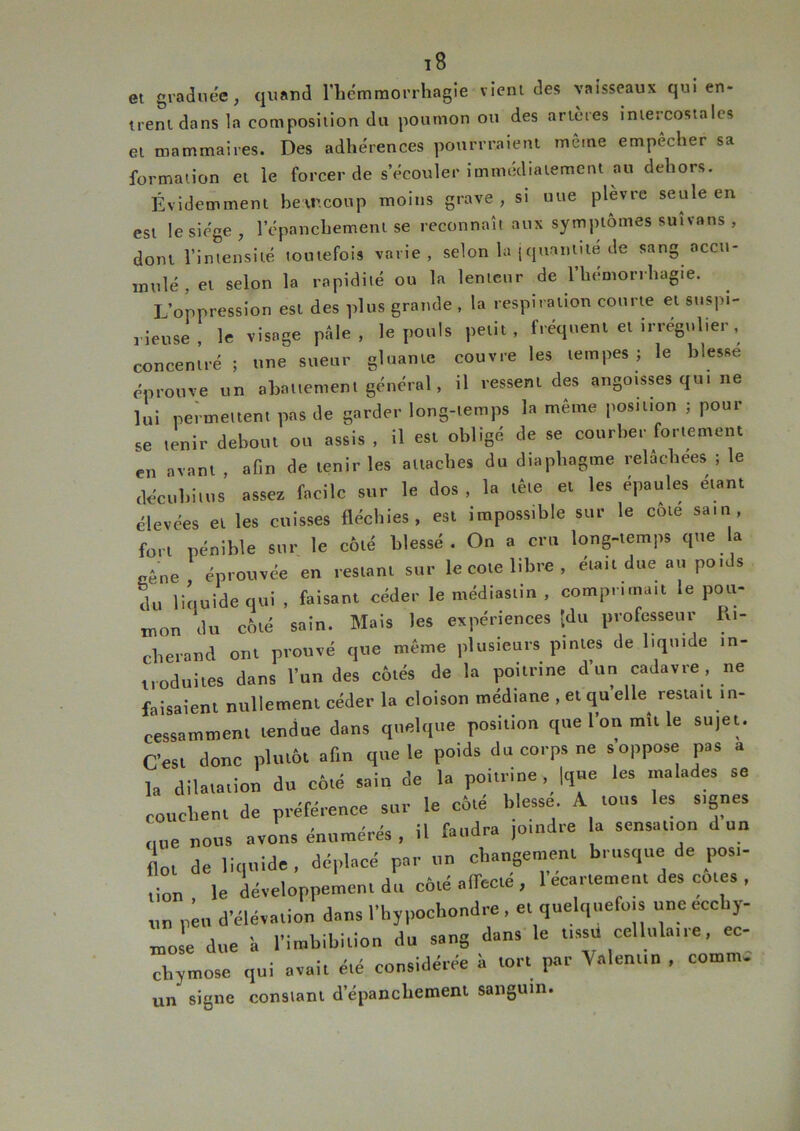 iB et graduée, quand l'hcmmorrhagie vient des vaisseaux qui en- trent dans la composition du poumon ou des artères intercostales et mammaires. Des adhérences pourrraient même empêcher sa formation et le forcer de s’écouler immédiatement au dehors. Évidemment hetncoup moins grave, si uue plevre seule en est le siège, 1 epanchemenl se reconnaît aux symptômes suivons , dont l’intensité toutefois varie, selon la ( quantité de sang accu- mulé, et selon la rapidité ou la lenteur de l’hémorrhagie. L’oppression est des plus grande , la respiration courte et suspi- rieuse, le visage pâle, le pouls petit, fréquent et irrégulier, concentré ; une sueur gluante couvre les tempes ; le blesse éprouve un abattement général, il ressent des angoisses qui ne lui permettent pas de garder long-temps la même position ; pour se tenir debout ou assis , il est obligé de se courber fortement en avant afin de tenir les attaches du diapliagme relâchees ; le décubiltis assez facile sur le tlos , la tête et les épaules étant élevées et les cuisses fléchies, est impossible sur le côte sam, fort pénible sur le côté blessé . On a cru long-temps que a Eê„e éprouvée en restant sur le cote libre, était due au poids du liquide qui , faisant céder le ntédiastin , compntn... le pou- mon du côté sain. Mais les expériences -du professeur lu- cherand ont prouvé que même plusieurs pintes de liquide in- troduites dans l’un des côtés de la poitrine d’un cadavre, ne faisaient nullement céder la cloison médiane , et qu elle restau in- cessamment tendue dans quelque position que l’on mît le sujet. C’est donc plutôt afin que le poids du corps ne s oppose pas a la dilatation du côté sain de la poitrine |qt.e les malades se couchent de préférence sur le côté blesse A tous les signes (lue nous avons énumérés , il faudra joindre la sensation d un f ol de liquide, déplacé par un changement brusque de posi- tion , le développement du côté affecté, l’écartement des cotes , un p u d’élévation dans l’hypochondre , et quelquefois une ecchy- mose due ’a l’imbibition du sang dans le tissu cellulaire, ec- chymose qui avait été considérée à tort par \ aient,n , comm. un signe con9iani d’épanchement sanguin.
