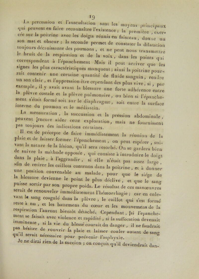 *9 La Pe,*CUSS,°“ el Iauscu,laiion sont les moyens principaux T peuvent en fane reconnaître l’existence ; la première Lv- ccc sur la ponrine avec les doigts réunis en faisceau, donne un son mat et obscur ; la seconde permet de constater la dilatation toujours décroissante des poumons , et ne peut nous transmettre le bruit de la respiration et de la voix, dans les points gui correspondent à l’épanchement Mais il peut arriver que les signes les plus caractéristiques manquent ; ainsi la poitrine pour- rait contenir une certaine quantité de fluide sanguin, rendre un son clair , et 1 oppression être cependant des plus vive , si , par exemple, ,1 y avait avant la blessure une forte adhérence entre a plev.e costale et la plèvre pulmonaire, ou bien si l’épanche- menl Selfa,t formesoit s“‘'le diaphragme, soit entre la surface interne du poumon et le médiastin. La meus,,,-.non la succussion et la pression abdominale, ' IeC°‘,e ?.r CeU° mais ne fournissent pas toujouis des indications certaines. Il est de précepte de faire immédiatement la réunion de la plate et de la,s,er former l’épanchement , ou peut espérer , sui- “ aau‘ve le la |,-s,ül1' qu'il sera résorbé. Ou se gardera bien < e sui vre la méthode opposée , qui consiste à introduire le doi-t dans la plate à l'aggraudir. si elle ne,ait pas assez large” • m de leurer les ca,Ilots contenus dans la poitrine , et i, donner une postuon convenais,e au malade, pour que le siège de blessure devenue le point le plus déclive, et que le san» putsse sorttr par sou propre poids. Le résultat de ces manœuvres serait de renouveler immédiatemeul l’hémorrhagie ; car en enle- vant le sang coagulé dans la plèvre , le caillot qui s’est formé teste a nu , et les battemens du coeur et les mouremens de la respiration lauront bientôt détaché. Cependant , |si l’epanche- e aisau avec violence et rapidité , si la suffocation devenait ™f°Zen,le:’ r la Vie.du. bless® courait du danger ,. il ne faudrait ... 81 Cr e r0uviJr plaie et laisser couler autant de san qui! serait necessaire pour prévenir l’asphyxie. Je ne dirai rien de la succion ; on conçoit qu’il deviendrait dan-