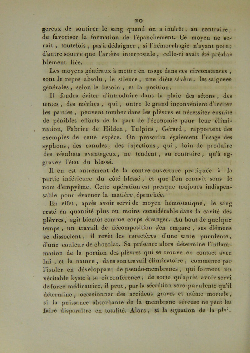 gereux de soutirer le sang quand on a intérêt, au contraire, de favoriser la formation de l’épancliement. Ce moyen ne se- rait , toutefois , pas a dédaigner , si l’hémorrhagie n’ayant point d'autre source que l’artère intercostale , celle-ci avait été préala- blement liée. Les moyens généraux à mettre en usage dans ces circonstances , sont Je repos absolu, le silence, une diète sévère, les saignées générales , selon le besoin , et la position. Il faudra éviter d’introduire dans la plaie des sétons , des tentes, des mèches, qui, outre le grand inconvénient d’irriter les parties , peuvent tomber dans les plèvres et nécessiter ensuite de pénibles efforts de la part de l’économie pour leur élimi- nation, Fabrice de Kilden , Tulpius , Gérard , rapportent des exemples de cette espèce. On proscrira également l’usage des syphons , des canules, des injections, qui , loin de produire des résultats avantageux, ne tendent, au contraire, qu’à ag- graver l’état du blessé. Il en est autrement de la contre-ouverture pratiquée à la partie inférieure du côté blessé , et que l’on connaît sous le nom d’empyème. Cette opération est presque toujours indispen- sable pour évacuer la matière épanchée. En effet, après avoir servi de moyen hémostatique, le sang resté en quantité plus ou moins considérable dans la cavité des plèvres, agit bientôt comme corps étranger. Au bout de quelque temps , un travail de décomposition s’en empare , ses élémens se dissocient, il revêt les caractères d’une sanie purulente, d’une couleur de chocolat. Sa présence alors détermine l’inflam- mation de la portion des plèvres qui se trouve en contact avec lui , et la nature, dans son travail éliminatoire , commence par l’isoler en développant de pseudo-membranes , qui forment un véritable kyste à sa circonférence; de sorte qu’après avoir servi de force médicatrice, il peut, parla sécrétion sero-purulente qu’il détermine, occasionner des accideus graves et même mortels, si la puissance absorbante de la membrane séreuse ne peut les faire disparaître en totalité. Alors , si la situation de la pl*’~
