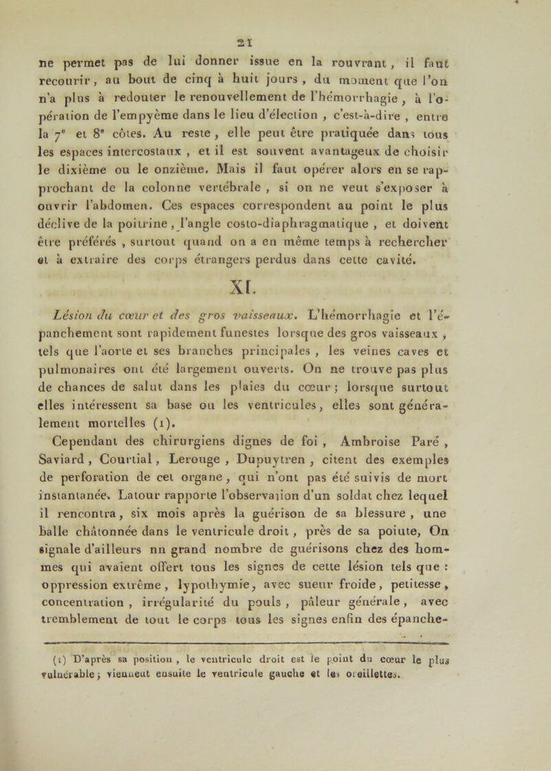 ne permet pas de lui donner issue en la rouvrant, il faut recourir, au bout de cinq à huit jours, du moment que l’on n’a plus à redouter le renouvellement de l'hémorrhagie , à l'o- pération de l’empyème dans le lieu d’élection , c’est-à-dire , entre la 7e et 8* côtes. Au reste, elle peut être pratiquée dan^ tous les espaces intercostaux , et il est souvent avantageux de choisir le dixième ou le onzième. Mais il faut opérer alors en se rap- prochant de la colonne vertébrale , si on ne veut s’exposer à ouvrir l’abdomen. Ces espaces correspondent au point le plus déclive de la poitrine, l’angle costo-diaphragmatique , et doivent être préférés , surtout quand on a en même temps à rechercher et à extraire des corps étrangers perdus dans cette cavité. XL Lésion du cœur et des gros r>aisseaux. L’hémorrhagie et l’é« panchemctu sont rapidement funestes lorsque des gros vaisseaux , tels que l’aorte et ses branches principales , les veines caves et pulmonaires ont été largement ouverts. On ne trouve pas plus de chances de salut dans les plaies du cœur ; lorsque surtout elles intéressent sa base ou les ventricules, elles sont généra- lement mortelles (t). Cependant des chirurgiens dignes de foi , Ambroise Paré , Saviard , Courtial, Lerouge , Dupuytren , citent des exemples de perforation de cet organe, qui n’ont pas été suivis de mort instantanée, Latour rapporte l’observaiion d’un soldat chez lequel il rencontra, six mois après la guérison de sa blessure, une halle chatonnée dans le ventricule droit , près de sa poiute, On signale d’ailleurs nn grand nombre de guérisons chez des hom- mes qui avaient offert tous les signes de cette lésion tels que : oppression extrême , lypothymie, avec sueur froide, petitesse, concentration , irrégularité du pouh , pâleur générale, avec tremblement de tout le corps tous les signes enfin des épanche- (s) D’après sa position , le ventricule droit est le point du cœur le plus vuluuablej vieuueut eusuile le ventricule gauche et le, oieületteo.
