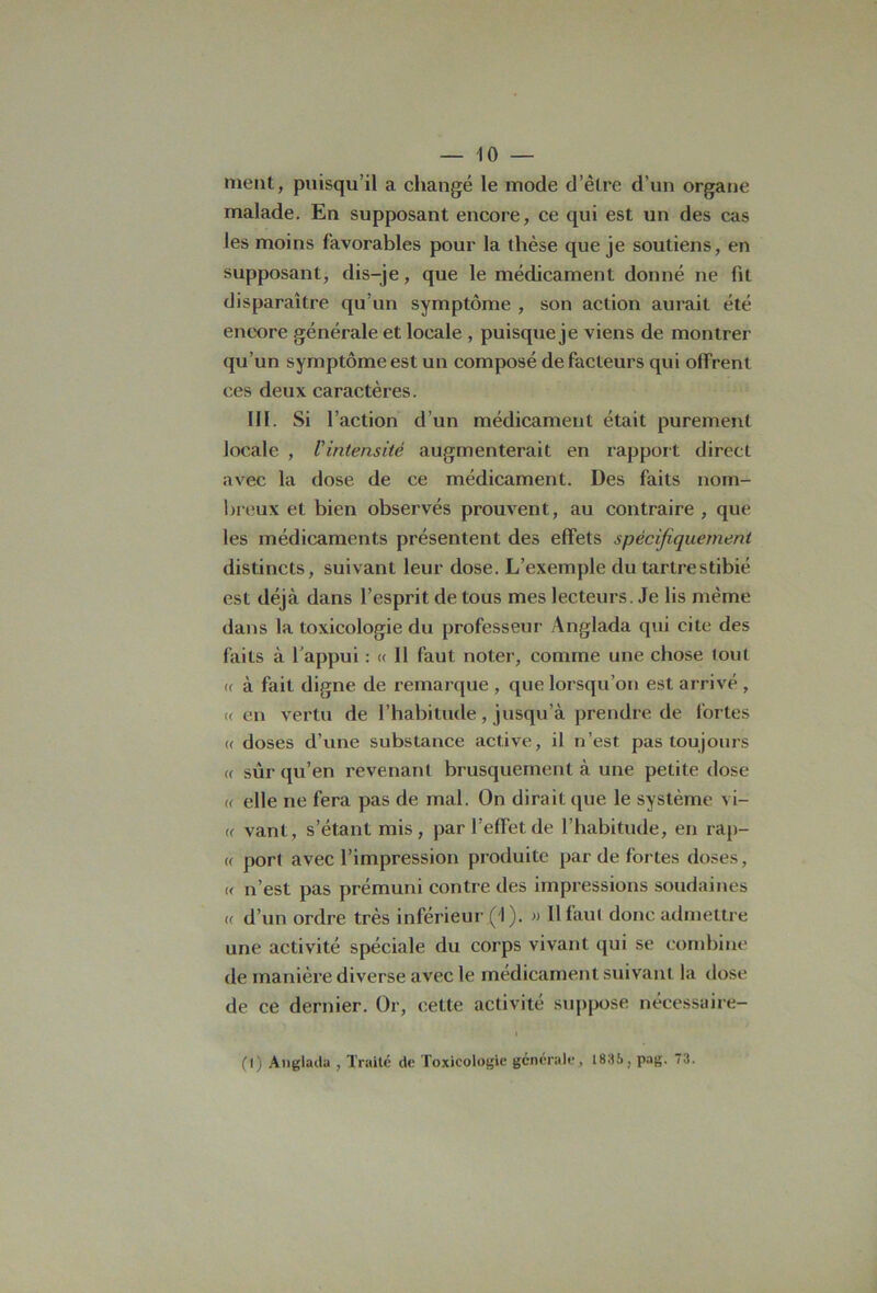 ment, puisqu’il a changé le mode d’être d’un organe malade. En supposant encore, ce qui est un des cas les moins favorables pour la thèse que je soutiens, en supposant, dis-je, que le médicament donné ne fit disparaître qu’un symptôme , son action aurait été encore générale et locale , puisque je viens de montrer qu’un symptôme est un composé de facteurs qui offrent ces deux caractères. III. Si l’action d’un médicament était purement locale , l’intensité augmenterait en rapport direct avec la dose de ce médicament. Des faits nom- breux et bien observés prouvent, au contraire , que les médicaments présentent des effets spécifiquement distincts, suivant leur dose. L’exemple du tartrestibié est déjà dans l’esprit de tous mes lecteurs. Je lis même dans la toxicologie du professeur Anglada qui cite des faits à h appui : « Il faut noter, comme une chose tout « à fait digne de remarque , que lorsqu’on est arrivé , «en vertu de l’habitude, jusqu’à prendre de fortes « doses d’une substance active, il n’est pas toujours « sûr qu’en revenant brusquement à une petite dose « elle ne fera pas de mal. On dirait que le système vi- « vant, s’étant mis, par l’effet de l’habitude, en rap- « port avec l’impression produite par de fortes doses, « n’est pas prémuni contre des impressions soudaines « d’un ordre très inférieur ( I ). » Il faut donc admettre une activité spéciale du corps vivant qui se combine de manière diverse avec le médicament suivant la dose de ce dernier. Or, cette activité suppose nécessaire- (1) Anglada , Traité de Toxicologie générale, 1836, pag. 73.