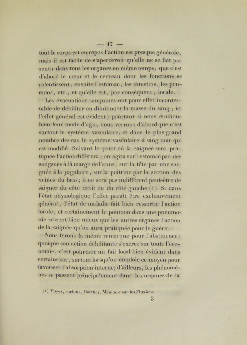 tout le corps est en repos l’action est presque générale, mais il est facile de s’apercevoir qu’elle ne se fait pas sentir dans tous les organes en mèmè temps, que c’est d’abord le cœur et le cerveau dont les fonctions se ralentissent, ensuite l’estomac , les intestins, les pou- mons, etc., et qu elle est, par conséquent, locale. Les évacuations sanguines ont pour effet incontes- table de débiliter en diminuant la masse du sang ; ici l’effet général est évident ; pourtant si nous étudions bien leur mode d'agir, nous verrons d’abord que c’est surtout le système vasculaire, et dans le plus grand nombre des cas le système vasculaire à sang noir qui est modifié. Suivant le point où la saignée sera pra- tiquée l’actiondiflerera ; on agira sur l’estomac par des sangsues à la marge de l’anus, sur la tête par une sai- gnée à la jugulaire , sur la poitrine par la section des veines du bras; il ne sera pas indifférent peut-être de saigner du côté droit ou du côté gaucbe (1). Si dans l’état physiologique l’effet paraît être exclusivement général, l’état de maladie fait bien ressortir l’action locale, et certainement le poumon dans une pneumo- nie ressent bien mieux que les autres organes l’action de la saignée qu’on aura pratiquée pour le guérir. ÏNous ferons la même remarque pour l’abstinence: quoique son action débilitante s’exerce sur toute l’éco- nomie, c'est pourtant un fait local bien évident dans certains cas, surtout lorsqu’on emploie ce moyen pour favoriser l’absorption interne; d’ailleurs, les phénomè- nes se passent principalement dans les organes de la (1) V oyez., surtout, Hurthez, Mémoire sur tes Fluxions. 3