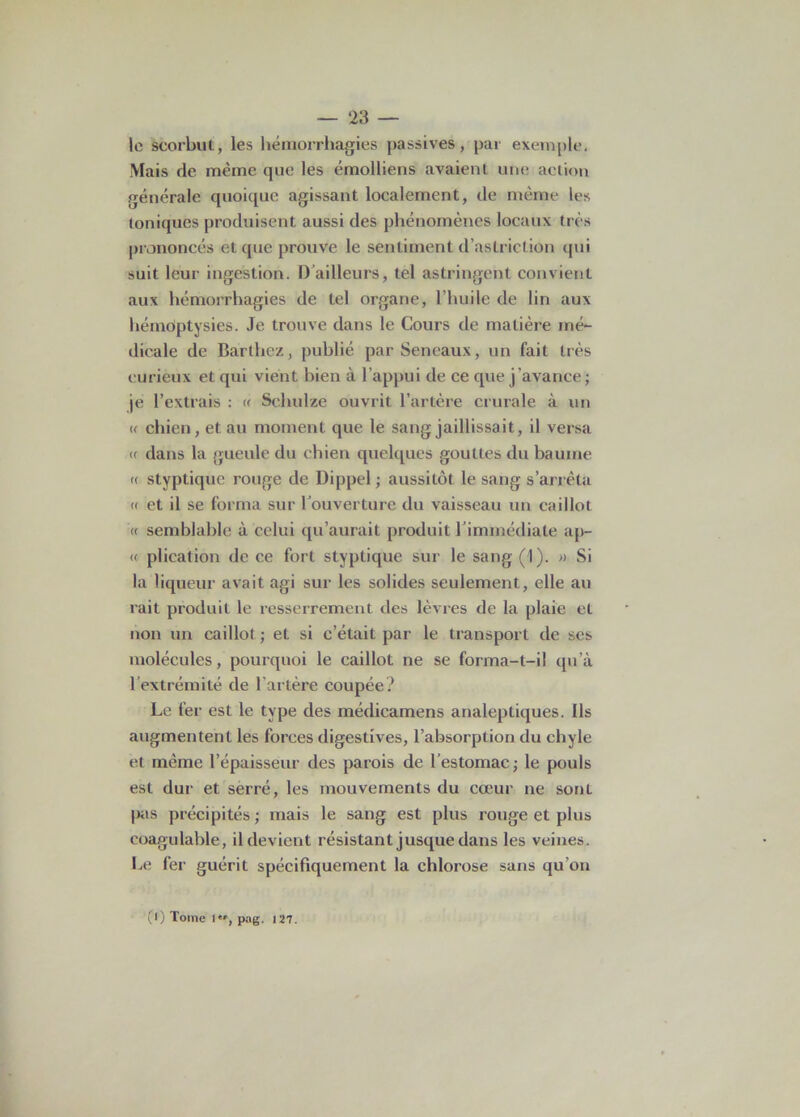 le scorbut, les hémorrhagies passives, par exemple, Mais de même que les émolliens avaient une action générale quoique agissant localement, de même les toniques produisent aussi des phénomènes locaux très prononcés et que prouve le sentiment d’aslriclion qui suit leur ingestion. I) ailleurs, tel astringent convient aux hémorrhagies de tel organe, l’huile de lin aux hémoptysies. Je trouve dans le Cours de matière mé- dicale de Barthez, publié par Seneaux, un fait très curieux et qui vient bien à l’appui de ce que j’avance ; je l’extrais : « Schulze ouvrit l’artère crurale à un « chien, et au moment que le sang jaillissait, il versa a dans la gueule du chien quelques gouttes du baume « styptique rouge de Dippel ; aussitôt le sang s’arrêta « et il se forma sur Couverture du vaisseau un caillot « semblable à celui qu’aurait produit l'immédiate ap- « plieation de ce fort styptique sur le sang (1). » Si la liqueur avait agi sur les solides seulement, elle au rait produit le resserrement des lèvres de la plaie et non un caillot ; et si c’était par le transport de ses molécules, pourquoi le caillot ne se forma-l-i! qu’à l’extrémité de l'artère coupée? Le fer est le type des médicamens analeptiques. Ils «augmentent les forces digestives, l’absorption du chyle et même l’épaisseur des parois de l'estomac; le pouls est dur et serré, les mouvements du cœur ne sonL pas précipités; mais le sang est plus rouge et plus coagulable, il devient résistant jusque dans les veines. Le fer guérit spécifiquement la chlorose sans qu’on (1) Tome 1, pag. 127.