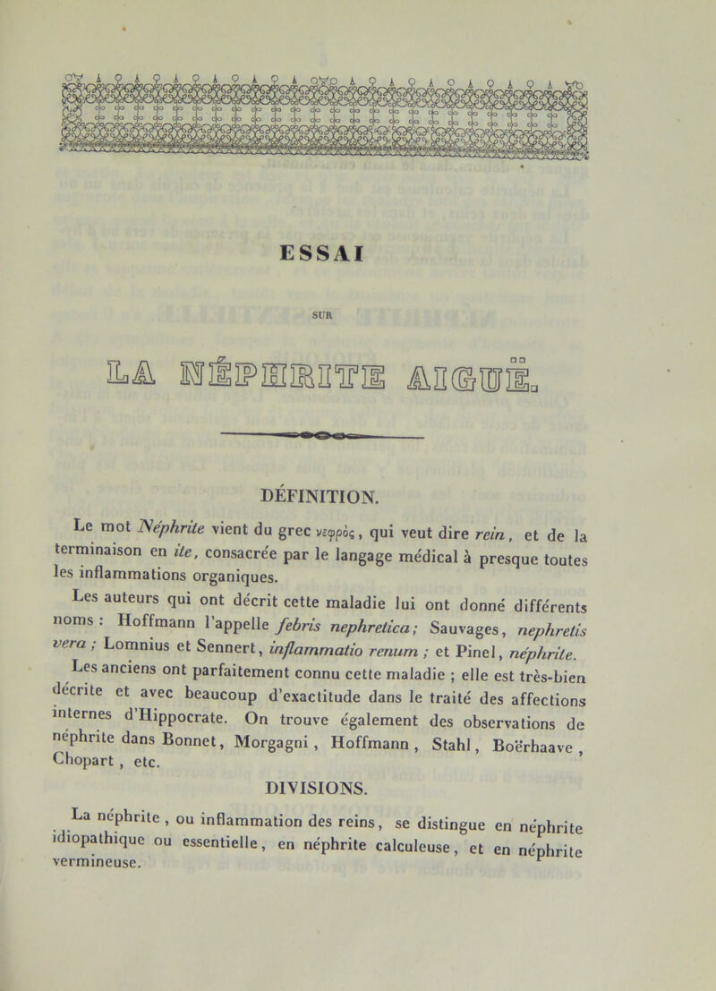 ESSAI SUR Eaü □ □ DÉFINITION. Le mot ISéphrite vient du grec vitfpôq, qui veut dire rein, et de la terminaison en ite, consacrée par le langage médical à presque toutes les inflammations organiques. Les auteurs qui ont décrit cette maladie lui ont donné différents noms: Hoffmann l’appelle/eôm nephretica; Sauvages, nephrelis vera ; Lomnius et Sennert, inflammatio renum ; et Pinel, néphrite. Les anciens ont parfaitement connu cette maladie ; elle est très-biea décrite et avec beaucoup d’exactitude dans le traité des affections internes d Hippocrate. On trouve également des observations de nephnte dans Bonnet, Morgagni, Hoffmann, Stahl, Boërhaave , Chopart , etc. DIVISIONS. La néphrite , ou inflammation des reins, se distingue en néphrite idiopathique ou essentielle, en néphrite calculeuse, et en néphrite vermineuse. ^