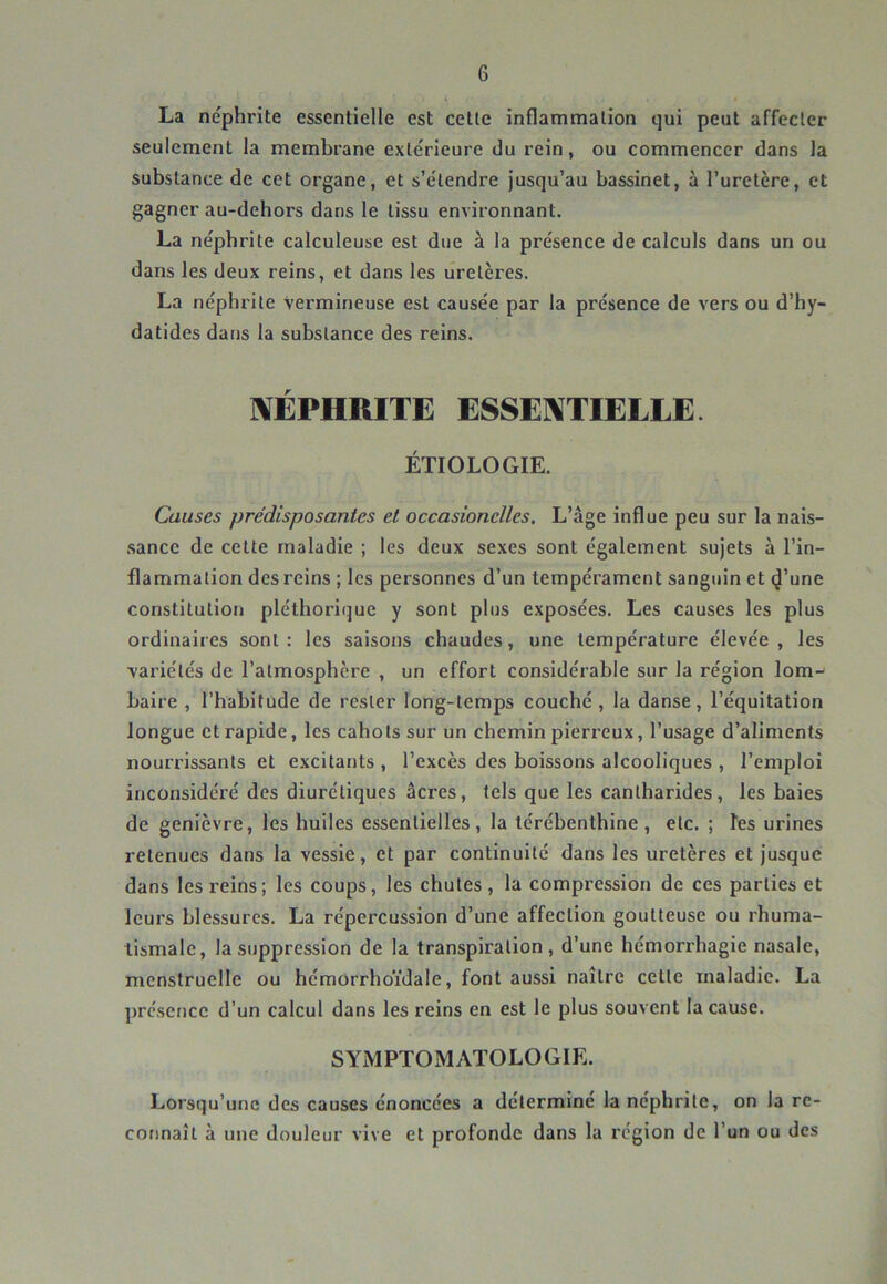 La néphrite essentielle est celle inflammation qui peut affecter seulement la membrane extérieure du rein, ou commencer dans la substance de cet organe, et s’étendre jusqu’au bassinet, à l’uretère, et gagner au-dehors dans le tissu environnant. La néphrite calculeuse est due à la présence de calculs dans un ou dans les deux reins, et dans les uretères. La néphrite Vermineuse est causée par la présence de vers ou d’hy- datides dans la substance des reins. «NÉPHRITE ESSENTIELLE. ÉTIOLOGIE. Causes prédisposantes et occasionelles. L’âge influe peu sur la nais- sance de cette maladie ; les deux sexes sont également sujets à l’in- flammation des reins ; les personnes d’un tempérament sanguin et (J’une constitution pléthorique y sont plus exposées. Les causes les plus ordinaires sont: les saisons chaudes, une température élevée, les variétés de l’atmosphère , un effort considérable sur la région lom-- baire , l’habitude de rester long-temps couché, la danse, l’équitation longue et rapide, les cahots sur un chemin pierreux, l’usage d’aliments nourrissants et excitants , l’excès des boissons alcooliques , l’emploi inconsidéré des diurétiques âcres, tels que les cantharides, les baies de genièvre, les huiles essentielles, la térébenthine, etc. ; les urines retenues dans la vessie, et par continuité dans les uretères et jusque dans les reins; les coups, les chutes, la compression de ces parties et leurs blessures. La répercussion d’une affection goutteuse ou rhuma- tismale, la suppression de la transpiration, d’une hémorrhagie nasale, menstruelle ou hémorrhoïdale, font aussi naître celle maladie. La présence d’un calcul dans les reins en est le plus souvent la cause. SYMPTOMATOLOGIE. Lorsqu’une des causes énoncées a détermine la néphrite, on la rc- cofinaît à une douleur vive et profonde dans la région de l’un ou des