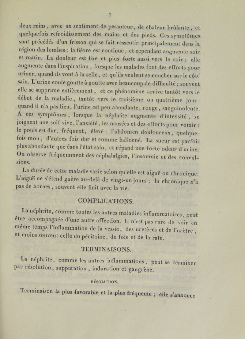 / deux reins , avec un senllment de pesanteur, de chaleur brûlante , et quelquefois refroidissement des mains et des pieds. Ces symptômes sont precéde's d’un frisson qui se fait ressentir principalement dans la re'gion des lombes ; la fièvre est continue , et cependant augmente soir et matin. La douleur est fixe et plus forte aussi vers le soir ; elle augmente dans l’inspiration , lorsque les malades font des efforts pour uriner, quand ils vont a la selle, et qu’ils veulent se coucher sur le côté sain. L’urine coule goutte à goutte avec beaucoup de difficulté ; souvent elle se supprime entièrement, et ce phénomène arrive tantôt vers le début de la maladie , tantôt vers le troisième ou cjuatrième Jour ; quand il n’a pas lieu, l’urine est peu abondante, rouge, sanguinolente. A ces symptômes , lorsque la néphrite augmente d’intensité , se joignent une soif vive, l’anxiété, les nausées et des efforts pour vomir : le pouls est dur, fréquent, élevé; l’abdomen douloureux, quelque- fois mou , d’autres fois dur et comme ballonné. La sueur est parfois plus abondante que dans l’état sain, et répand une forte odeur d’urine. On observe fréquemment des céphalalgies, l’insomnie et des convul- sions. La durée de cette maladie varie selon qu’elle est aiguë ou chronique. L’aiguë ne s’étend guère au-delà de vingt-un jours ; la chronique n’a pas de bornes, souvent elle finit avec la vie. COMPLICATIONS. La néphrite, comme toutes les autres maladies inflammatoires peut etre accompagnée d’une autre affection. Il n’est pas rare de voir en meme temps l’inflammation de la vessie, des uretères et de l’urètre , et moins souvent celle du péritoine, du foie et de la rate. TERMINAISONS. La néphrite, comme les autres inflammations, peut.se terminer par résolution, suppuration , induration et gangrène. RÉSOLUTION. Terminaison la plus favorable et la plus fréquente ; elle s’annonce