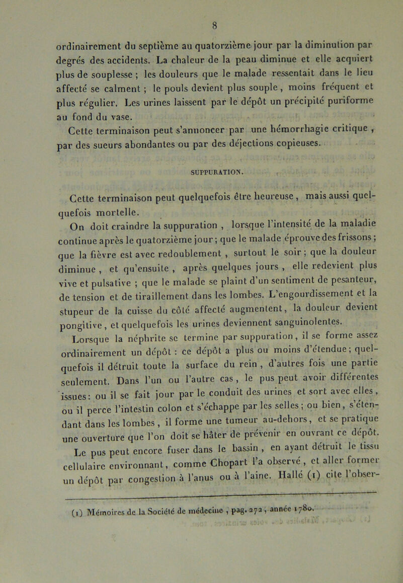 ordinairement du septième au quatorzième jour par la diminution par degre's des accidents. La chaleur de la peau diminue et elle acquiert plus de souplesse ; les douleurs que le malade ressentait dans le lieu affecté se calment ; le pouls devient plus souple , moins fréquent et plus régulier. Les urines laissent par le dépôt un précipité puriforme au fond du vase. Cette terminaison peut s’annoncer par une hémorrhagie critique , par des sueurs abondantes ou par des déjections copieuses. SUPPURATION. Cette terminaison peut quelquefois être heureuse, mais au.ssi quel- quefois mortelle. On doit craindre la suppuration , lorsque l’intensité de la maladie continue après le quatorzième jour ; que le malade éprouve des frissons ; que la fièvre est avec redoublement , surtout le soir; que la douleur diminue , et qu’ensuite , après quelques jours , elle redevient plus vive et pulsative ; que le malade se plaint d’un sentiment de pesanteur, de tension et de tiraillement dans les lombes. L’engourdissement et la stupeur de la cuisse du côté affecté augmentent, la douleur devient pongitive, et quelquefois les urines deviennent sanguinolentes. Lorsque la néphrite se termine par suppuration, il se forme assez ordinairement un dépôt : ce dépôt a plus ou moins d’étendue; quel- quefois il détruit toute la surface du rein , d’autres fois une partie seulement. Dans l’un ou l’autre cas , le pus peut avoir différentes issues: ou il se fait jour par le conduit des urines et sort avec elles, ou il perce l’intestin colon et s’échappe par les selles ; ou bien, s’éten- dant dans les lombes , il forme une tumeur au-dehors, et sc pratique une ouverture que l’on doit se hâter de prévenir en ouvrant ce dépôt. Le pus peut encore fuser dans le bassin , en ayant détruit le tissu cellulaire environnant, comme Chopart l’a observe, et aller former un dépôt par congestion à l’anus ou à l’aine. Hallé (i) cite 1 obser- (0 Mémoires de la Société de médecine , pag. aya , année 1780.