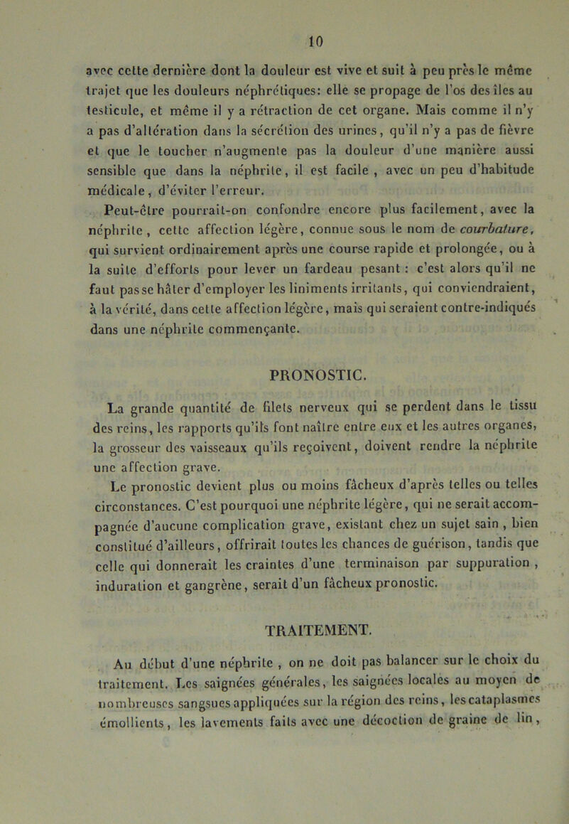 avec celte dernière dont la douleur est vive et suit à peu près le même trajet que les douleurs néphrétiques: elle se propage de l’os des îles au testicule, et même il y a rétraction de cet organe. Mais comme il n’y a pas d’alteration dans la sécrétion des urines, qu’il n’y a pas de fièvre et que le toucher n’augmenle pas la douleur d’une manière aussi sensible que dans la néphrite, il est facile , avec un peu d’habitude médicale, d’éviter l’erreur. Peut-être pourrait-on confondre encore plus facilement, avec la néphrite , cette affection légère, connue sous le nom de courbature, qui survient ordinairement après une course rapide et prolongée, ou à la suite d’efforts pour lever un fardeau pesant : c’est alors qu’il ne faut passe hâter d’employer les liniments irritants, qui conviendraient, à la vérité, dans cette affection légère, mais qui seraient contre-indiqués dans une néphrite commençante. PRONOSTIC. La grande quantité de filets nerveux qui se perdent dans le tissu des reins, les rapports qu’ils font naître entre eux et les autres organes, la grosseur des vaisseaux qu’ils reçoivent, doivent rendre la néphrite une affection grave. Le pronostic devient plus ou moins fâcheux d’après telles ou telles circonstances. C’est pourquoi une néphrite légère, qui ne serait accom- pagnée d’aucune complication grave, existant chez un sujet sain , bien constitué d’ailleurs, offrirait toutes les chances de guérison, tandis que celle qui donnerait les craintes d’une terminaison par suppuration , induration et gangrène, serait d’un fâcheux pronostic. TRAITEMENT. Au début d’une néphrite , on ne doit pas balancer sur le choix du traitement. Les saignées générales, les saignées locales au moyen de nombreuses sangsues appliquées sur la région des reins, les cataplasmes émollients, les lavements faits avec une décoction de graine de lin.