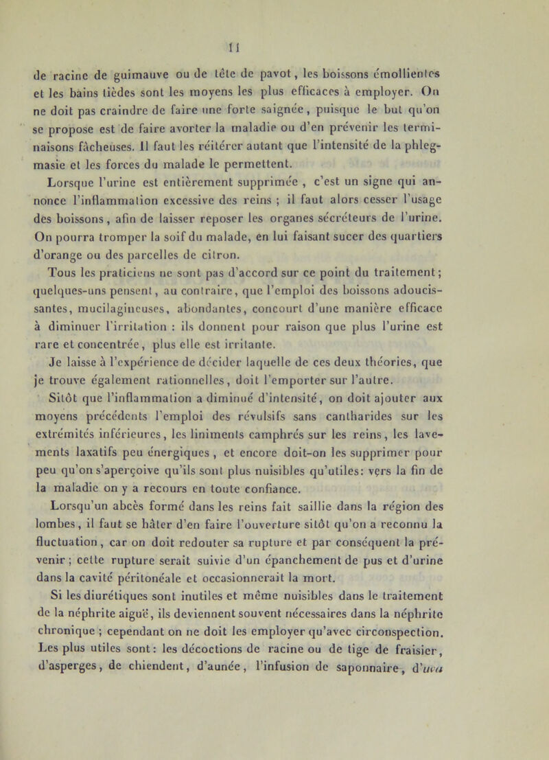 Je racine de guimauve ou de lêle de pavot, les boissons émollientes et les bains lièdes sont les moyens les plus efficaces à employer. On ne doit pas craindre de faire une forte saignée, puisque le but qu’on ' se propose est de faire avorter la maladie ou d’en prévenir les termi- naisons fâcheuses. 11 faut les réitérer autant que l’intensité de la phleg- masie et les forces du malade le permettent. Lorsque l’urine est entièrement supprimée , c’est un signe qui an- nonce l’inflammation excessive des reins ; il faut alors cesser l’usage des boissons, afin de laisser reposer les organes sécréteurs de l’urine. On pourra tromper la soif du malade, en lui faisant sucer des quartiers d’orange ou des parcelles de citron. Tous les praticiens ne sont pas d’accord sur ce point du traitement; quelques-uns pensent, au contraire, que l’emploi des boissons adoucis- santes, mucilagincuses, abondantes, concourt d’une manière efficace à diminuer l’irritation : ils donnent pour raison que plus Turine est rare et concentrée, plus elle est irritante. Je laisse à l’expérience de décider laquelle de ces deux théories, que je trouve également rationnelles, doit l’emporter sur l’autre. Sitôt que l’inflammation a diminué d’intensité, on doit ajouter aux moyens précédents l’emploi des révulsifs sans cantharides sur les extrémités inférieures, les linimenls camphrés sur les reins, les lave- ments laxatifs peu énergiques , et encore doit-on les supprimer pour peu qu’on s’aperçoive qu’ils sont plus nuisibles qu’utiles: vçrs la fin de la maladie on y a recours en toute confiance. Lorsqu’un abcès formé dans les reins fait saillie dans la région des lombes, il faut se hâter d’en faire l’ouverture sitôt qu’on a reconnu la fluctuation , car on doit redouter sa rupture et par conséquent la pré- venir ; cette rupture serait suivie d’un épanchement de pus et d’urine dans la cavité péritonéale et occasionnerait la mort. Si les diurétiques sont inutiles et même nuisibles dans le traitement de la néphrite aigue, ils deviennent souvent nécessaires dans la néphrite chronique ; cependant on ne doit les employer qu’avec circonspection. Les plus utiles sont: les décoctions de racine ou de tige de fraisier, d’asperges, de chiendent, d’aunée, l’infusion de saponnaire, d’tny/