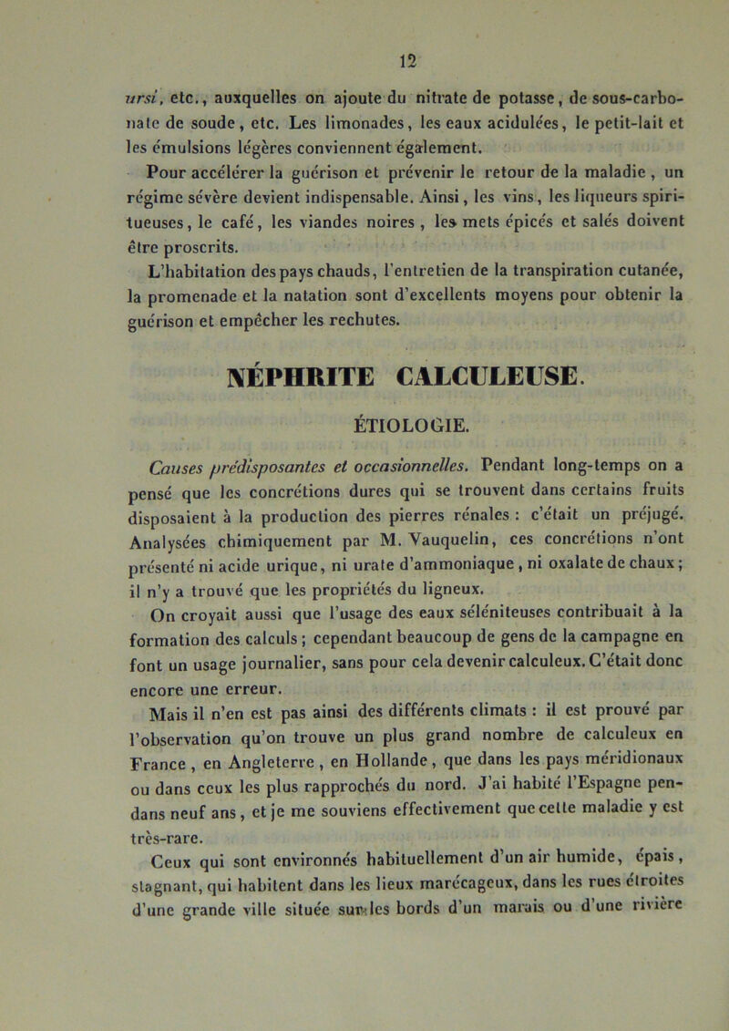 ursi, etc,, auxquelles on ajoute du nitrate de potasse, de sous-carbo- iiale de soude, etc. Les limonades, les eaux acidule'es, le petit-lait et les émulsions légères conviennent également. Pour accélérer la guérison et prévenir le retour de la maladie , un régime sévère devient indispensable. Ainsi, les vins, les liqueurs spiri- tueuses, le café, les viandes noires, le» mets épicés et salés doivent être proscrits. L’habitation des pays chauds, l’entretien de la transpiration cutanée, la promenade et la natation sont d’excellents moyens pour obtenir la guérison et empêcher les rechutes. NÉPHRITE CALCULEUSE. ÉTIOLOGIE. Causes prédisposantes et occasionnelles. Pendant long-temps on a pensé que les concrétions dures qui se trouvent dans certains fruits disposaient à la production des pierres rénales : c’était un préjugé. Analysées chimiquement par M. Vauquelin, ces concrétions n’ont présenté ni acide urique, ni urate d’ammoniaque , ni oxalate de chaux ; il n’y a trouvé que les propriétés du ligneux. On croyait aussi que l’usage des eaux séléniteuses contribuait à la formation des calculs ; cependant beaucoup de gens de la campagne en font un usage journalier, sans pour cela devenir calculeux. C’était donc encore une erreur. Mais il n’en est pas ainsi des différents climats : il est prouvé par l’observation qu’on trouve un plus grand nombre de calculeux en France , en Angleterre, en Hollande, que dans les pays méridionaux ou dans ceux les plus rappi’ochés du nord. J’ai habité l’Espagne pen- dans neuf ans, et je me souviens effectivement que celte maladie y est très-rare. Ceux qui sont environnés habituellement d’un air humide, épais, stagnant, qui habitent dans les lieux marécageux, dans les rues étroites d’une grande ville située suiVîlcs bords d’un marais ou d une rivière
