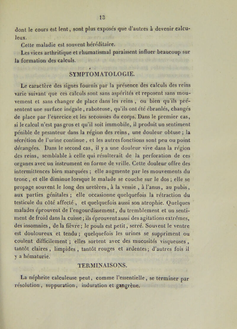 dont le cours est lent, sont plus expose's que d’autres à devenir calcu- leux. Celte maladie est souvent he'rédilaire. Les vices arthritique et rhumatismal paraissent influer beaucoup sur la formation des calculs. SYMPTOMATOLOGIE. Le caractère des signes fournis par la présence des calculs des reins varie suivant que ces calculs sont sans aspérités et reposent sans mou- vement et sans changer de place dans les reins , ou bien qu’ils pré- sentent une surface inégale, raboteuse, qu’ils ont été ébranlés, changés de place par l’exercice et les secousses du corps. Dans le premier cas, si le calcul n’est pas gros et qu’il soit immobile, il produit un sentiment pénible de pesanteur dans la région des reins, une douleur obtuse ; la sécrétion de l’urine continue, et les autres fonctions sont peu ou point dérangées. Dans le second cas, il y a une douleur vive dans la région des reins, semblable à celle qui résulterait de la perforation de ces organes avec un instrument en forme de vrille. Cette douleur offre des intermittences bien marquées ; elle augmente par les mouvements du tronc , et elle diminue lorsque le malade se couche sur le dos ; elle se propage souvent le long des uretères, à la vessie , à l’anus, au pubis, aux parties génitales ; elle occasionne quelquefois la rétraction du testicule du côté affecté , et quelquefois aussi son atrophie. Quelques malades éprouvent de l’engourdissement, du tremblement et un senti- ment de froid dans la cuisse ; ils éprouvent aussi des agitations extrêmes, des insomnies, delà fièvre; le pouls est petit, serré. Souvent le ventre est douloureux et tendu ; quelquefois les urines se suppriment ou coulent difficilement ; elles sortent avec des mucosités visqueuses , tantôt claires, limpides , tantôt rouges et ardentes; d’autres fois il y a hématurie. TERMINAISONS. La néphrite calculcuse peut, comme l’essentielle, se terminer par résolution, suppuration, induration et gangrène.