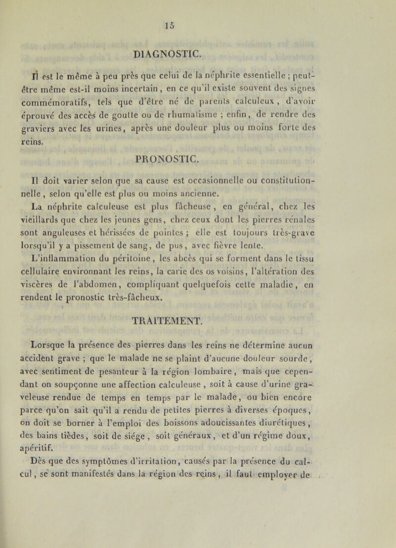 DIAGNOSTIC. li est le meme à peu près que celui de la ne'phrile essentielle ; peut- être même est-il moins incertain, en ce qu’il existe souvent des signes commémoratifs, tels que d’être ne de parents calculeux , d’avoir éprouvé des accès de goutte ou de rliumalisme ; enfin, de rendre des graviers avec les urines, apres une douleur plus ou moins forte des reins. PRONOSTIC. Il doit varier selon que sa cause est occasionnelle ou constitution- nelle , selon qu’elle est plus ou moins ancienne. La néphrite calculeuse est plus fâcheuse, en général, chez les vieillards que chez les jeunes gens, chez ceux dont les pierres rénales sont anguleuses et hérissées de pointes ; elle est toujours très-grave lorsqu’il y a pissement de sang, de pus, avec fièvre lente. L’inllammation du péritoine, les abcès qui se forment dans le tissu cellulaire environnant les reins, la carie des os voisins, l’altération des viscères de l’abdomen, compliquant quelquefois cette maladie, en rendent le pronostic très-fâcheux. TRAITEMENT. Lorsque la présence des pierres dans les reins ne détermine aucun accident grave ; que le malade ne se plaint d’aucune douleur sourde, avec sentiment de pesanteur à la région lombaire, mais que cepen- dant on soupçonne une affection calculeuse , soit à cause d’urine gra- veleuse rendue de temps en temps par le malade, ou bien encore parce qu’on sait qu’il a rendu de petites pierres à diverses époques, on doit se borner à l’emploi des boissons adoucissantes diurétiques , des bains tièdes, soit de siège , soit généraux , et d’un régime doux, apéritif. Dès que des symptômes d’irritation, causés par la présence du cal- cul , se'sont manifestés dans la région des reins, il faut employer de; i.