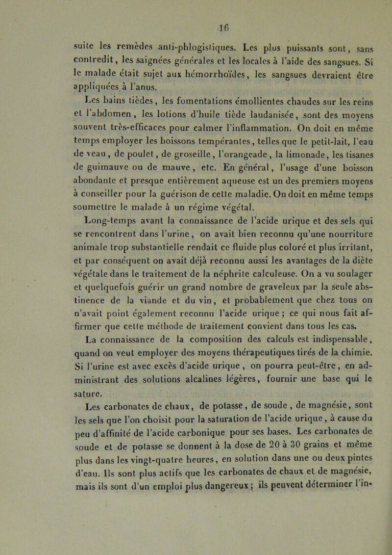 Ifi suite les remèdes anii-phlogisliques. Les plus puissants sont, sans contredit, les saignées générales et les locales à l’aide des sangsues. Si le malade était sujet aux hémorrhoïdes, les sangsues devraient être appli(juées à l’anus. Les bains tièdes, les fomentations émollientes chaudes sur les reins et 1 abdomen, les lotions d’huile tiède laudanisée, sont des moyens souvent très-efficaces pour calmer l'inflammation. On doit en même temps employer les boissons tempérantes, telles que le petit-lait, l’eau de veau, de poulet, de groseille, l’orangeade, la limonade, les tisanes de guimauve ou de mauve , etc. En général, l’usage d’une boisson abondante et presque entièrement aqueuse est un des premiers moyens à conseiller pour la guérison de cette maladie. On doit en même temps soumettre le malade à un régime végétal. Long-temps avant la connaissance de l’acide urique et des sels qui se rencontrent dans l’urine, on avait bien reconnu qu’une nourriture animale trop substantielle rendait ce fluide plus coloré et plus irritant, et par conséquent on avait déjà reconnu aussi les avantages de la diète végétale dans le traitement de la néphrite calculeuse. On a vu soulager et quelquefois guérir un grand nombre de graveleux par la seule abs- tinence de la viande et du vin, et probablement que chez tous on n’avait point également reconnu l’acide urique ; ce qui nous fait af- firmer que celte méthode de traitement convient dans tous les cas. La connaissance de la composition des calculs est indispensable, quand on veut employer des moyens thérapeutiques tirés de la chimie. Si l’urine est avec excès d’acide urique , on pourra peut-être, en ad- ministrant des solutions alcalines légères, fournir une base qui le sature. Les carbonates de chaux, de potasse, de soude , de magnésie, sont les sels que l’on choisit pour la saturation de l’acide urique , a cause du peu d’affinité de l’acide carbonique pour ses bases. Les carbonates de soude et de potasse se donnent à la dose de 20 à 30 grains et même plus dans les vingt-quatre heures, en solution dans une ou deux pintes d’eau. Ils sont plus actifs que les carbonates de chaux et de magnésie, mais ils sont d’un emploi plus dangereux ; ils peuvent déterminer 1 in-