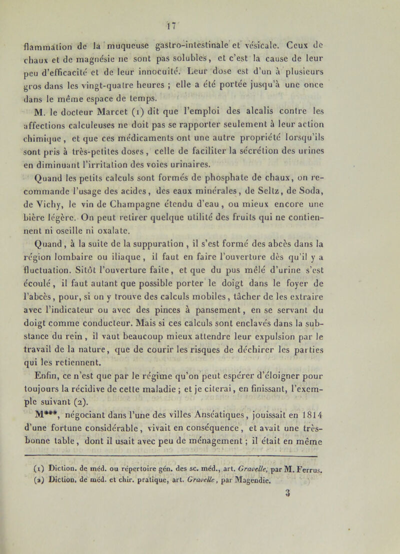 flammâlion de la muqueuse gaslro-inlestinale'et ve'sicale. Ceux do chaux et de magnésie ne sont pas solubles, et c’est la cause de leur peu d’efficacité et de leur innocuité. Leur dose est d’un à plusieurs gros dans les vingt-quatre heures ; elle a été portée jusqu’à une once dans le même espace de temps. M. le docteur Marcet (i) dit que l’emploi des alcalis contre les affections calculeuses ne doit pas se rapporter seulement à leur action chimique , et que ces médicaments ont une autre propriété lorsqu’ils sont pris à très-petites doses , celle de faciliter la sécrétion des urines en diminuant l’irritation des voies urinaires. Quand les petits calculs sont formés de phosphate de chaux, on re- commande l’usage des acides, des eaux minérales, de Sellz, de Soda, de Vichy, le vin de Champagne étendu d’eau, ou mieux encore une bière légère. On peut retirer quelque utilité des fruits qui ne contien- nent ni oseille ni oxalate. Quand , à la suite de la suppuration , il s’est formé des abcès dans la région lombaire ou iliaque, il faut en faire l’ouverture dès qu’il y a fluctuation. Sitôt l’ouverture faite, et que du pus mêlé d’urine s’est écoulé, il faut autant que possible porter le doigt dans le foyer de l’abcès, pour, si on y trouve des calculs mobiles, tâcher de les extraire avec l’indicateur ou avec des pinces à pansement, en se servant du doigt comme conducteur. Mais si ces calculs sont enclavés dans la sub- stance du rein, il vaut beaucoup mieux attendre leur expulsion par le travail de la nature, que de courir les risques de déchirer les parties qui les retiennent. Enfin, ce n’est que par le régime qu’on peut espérer d’éloigner pour toujours la récidive de cette maladie ; et je citerai, en finissant, l’exem- ple suivant (2). M***, négociant dans l’une des villes Anséatiques, jouissait en 1814 d’une fortune considérable , vivait en conséquence , et avait une très- bonne table , dont il usait avec peu de ménagement ; il était en même (i) Diction, de tnéd. ou répertoire gén. des sc. méd., art. Gravelle, par M. Ferrus. (a) Diction, de méd. et chir. pratique, art. GraveUe, par Magendie. ' ' ' %