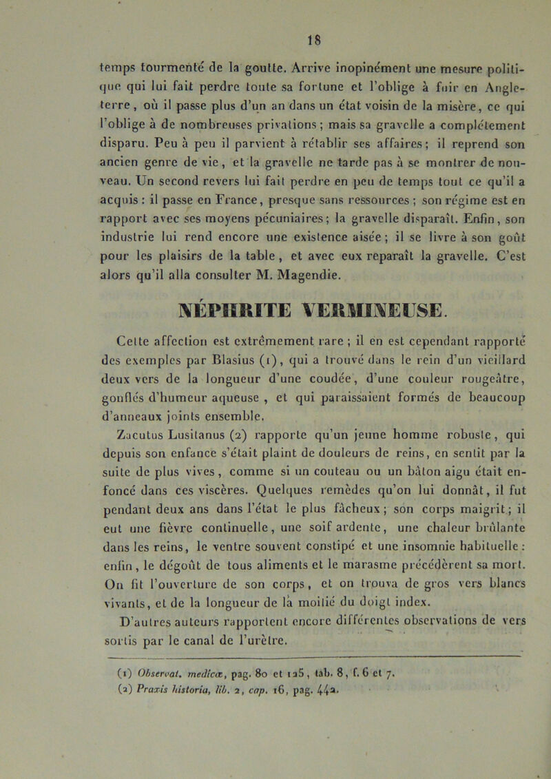 temps tourmenté de la goutte. Arrive inopinément une mesure politi- que qui lui fait perdre toute sa fortune et l’oblige à fuir en Angle- terre , où il passe plus d’un an dans un état voisin de la misère, ce qui l’oblige à de nombreuses privations ; mais sa gravclle a complètement disparu. Peu à peu il parvient à rétablir ses affaires; il reprend son ancien genre de vie, et la gravelle ne tarde pas à se montrer de nou- veau. Un second revers lui fait perdre en peu de temps tout ce qu’il a acquis : il passe en France, presque sans ressources ; son régime est en rapport avec ses moyens pécuniaires; la gravelle disparaît. Enfin, son industrie lui rend encore une existence aisée ; il se livre à son goût pour les plaisirs de la table, et avec eux reparaît la gravelle. C’est alors qu’il alla consulter M. Magendie. «lÉPIIRITE VEUMIi^ELSE. Celte affection est extrêmement rare ; il en est cependant rapporté des exemples par Blasius (i), qui a trouvé dans le rein d’un vieillard deux vers de la longueur d’une coudée, d’une couleur rougeâtre, gonflés d’bumeur aqueuse , et qui paraissaient formés de beaucoup d’anneaux joints ensemble. Zacutus Lusilanus (2) rapporte qu’un jeune homme robuste, qui depuis son enfance s’était plaint de douleurs de reins, en sentit par la suite de plus vives, comme si un couteau ou un bâton aigu était en- foncé dans ces viscères. Quelques remèdes qu’on lui donnât, il fut pendant deux ans dans l’état le plus fâcheux; son corps maigrit; il eut une fièvre continuelle, une soif ardente, une chaleur brûlante dans les reins, le ventre souvent constipé et une insomnie habituelle ; enfin, le dégoût de tous aliments et le marasme précédèrent sa mort. On fit l’ouverture de son corps, et on trouva de gros vers blancs vivants, et de la longueur de là moitié du doigt index. D’autres auteurs rapportent encore différentes observations de vers sortis par le canal de Turètre. (i) Observât, medîcœ, pag. 80 et laS , lab. 8, f. 6 et 7. (a) Praxis historia, Ub. 2, cap. t6, pag. 44^'