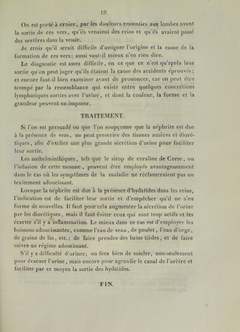 On est porté à croire, par les douleurs ressenties aux lombes avant la sortie de ces vers, qu’ils venaient des reins et qu’ils avaient passe' des uretères dans la vessie. Je crois qu’il serait difficile d’assigner l’origine et la cause de la formation de ces vers; aussi vaut-il mieux n’en rien dire. Le diagnostic est assez difficile, en ce que ce n’est qu’après leur sortie qu’on peut juger qu’ils étaient la cause des accidents éprouves ; et encore faut-il bien examiner avant de prononcer, car on peut être trompé par la ressemblance qui existe entre quelques concrétions lymphatiques sorties avec l’urlnc, et dont la couleur, la forme et la grandeur peuvent en imposer. TRAITEMENT. Si l’on est persuadé ou que l’on soupçonne que la néphrite est duc à la présence de vers, on peut prescrire des tisanes amères et diuré- tiques, afin d’exciter une plus grande sécrétion d’urine pour faciliter leur sortie. Les anthelminüiiques, tels que le sirop de coraline de Corse, ou l’infusion de cette mousse , peuvent être employés avantageusement dans le cas où les symptômes de la maladie ne réclameraient pas un traitement adoucissant. Lorsque la néphrite est due à la présence d’hydatides dans les reins, l’indication est de faciliter leur sortie et d’empêcher qu’il ne s’en forme de nouvelles. Il faut pour cela augmenter la sécrétion de l’urine par les diurétiques, mais il faut éviter ceux qui sont trop actifs et les écarter s’il y a inflammation. Le mieux dans ce cas est d’employer les boissons adoucissantes, comme l’eau de veau, de poulet, l’eau d’orge, de graine de lin, etc.; de faire prendre des bains tiedes, et de faire suivre un régime adoucissant. S’il y a difficulté d’uriner, on fera bien de sonder, non-seulement pour évacuer l’urine , mais encore pour agrandir le canal de l’urètre et faciliter par ce moyen la sortie des hydalides. FIN.