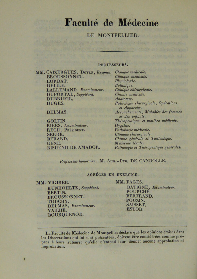 Faculté de Médecine DE MONTPELLIER. PROFESSEURS. MM. CAIZERGUES, Doyen , Examin. BROUSSONNET. LO RD AT. DELIEE. LALLEMAND, Examinateur. DUPORTAL, Suppléant. DUBRUEIL. DüGES. DELMAS. GOLFIN. RIRES, Examinateur, REÇU , Président. SERRE. BERARD. RENÉ. RISÜENO DE AMADOR. Clinique médicale. Clinique médicale. Physiologie. Botanique. Clinique chirurgicale. Chimie médicale. Ânatomie. Pathologie chirurgicale, Opérations et Appareils. Accouchements, Maladies des femmes et des enfants. Thérapeutique et matière médicale. Hygiène. Pathologie médicale. Clinique chirurgicale. Chimie générale et Toxicologie. Médecine légale. Pathologie et Thérapeutique générales. Professeur honoraire : M. AuG. - Ptr. DE CANDOLLE. AGRÉGÉS EN EXERCICE. MM. VIGUIER. KÛNHOHLTZ, Suppléant. BERTIN. BROUSSONNET. TOUCHY. DELMAS, Examinateur. VAILHÉ. BOURQUENOD. MM. FAGES. BATIGNE, Examinateur. FOURCHÉ. BERTRAND. POUZIN. SAISSET. ESTOR. La Faculté de Médecine de Montpellierdéclare que les opinions émises dans les Dissertations qui lui sont présentées, doivent etre considérées comme pro- pres à leurs auteurs; qu’elle n’entend leur donner aucune approbation ni improbation.