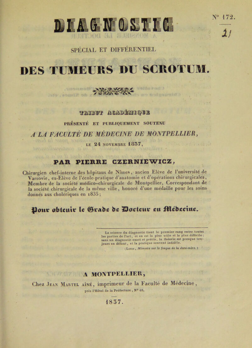 SPÉCIAL ET DIFFÉRENTIEL DES TUMEURS DU SCROTUM. •mmm PnÉSENTÉ ET PEBLIQEEMEIMT SOUTENU À LA FACULTÉ DE MÉDECINE DE MONTPELLIER, LE 24 NOVEMBRE 1837, PAR PXERRE GZERNIEWIGZ, Chirurgien chef-interne des hôpitaux de Nîmes, ancien Elève de l’universilé de Varsovie, ex-Elèvc de l’école-pratique d’anatomie et d’opérations chirurgicales. Membre de la société médico-chirurgicale de Montpellier, Correspondant de la société chirurgicale de la môme ville, honoré d’une médaille pour les soins donnés aux cholériques en i835 ; |3ottir oiitcitttr le (Beabe bc ^oeteiiv eti itlébeeitie. Lci science du diognoslic tient le premier rang entre toutes les parties de l’art, et en est la plus utile et la plus difficile; sans un diagnostic exact et précis, la théorie est prestjue tou- jours en défaut, et la pratique souvent infidèle. (lioois, MémoWt sur le fonguê de la tiure-mère. ) A MONTPELLIER, Chez Jean Martel aîné, imprimeur de la Faculté de Médecine, près riWtol de la Préfoclurc , N” 10. 1837.